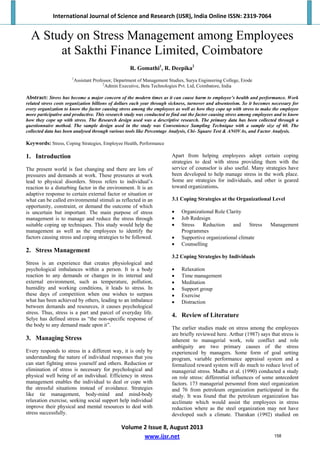 International Journal of Science and Research (IJSR), India Online ISSN: 2319‐7064 
Volume 2 Issue 8, August 2013 
www.ijsr.net 
A Study on Stress Management among Employees
at Sakthi Finance Limited, Coimbatore
R. Gomathi1
, R. Deepika2
1
Assistant Professor, Department of Management Studies, Surya Engineering College, Erode
2
Admin Executive, Beta Technologies Pvt. Ltd, Coimbatore, India
Abstract: Stress has become a major concern of the modern times as it can cause harm to employee’s health and performance. Work
related stress costs organization billions of dollars each year through sickness, turnover and absenteeism. So it becomes necessary for
every organization to know the factor causing stress among the employees as well as how they cope up with stress to make the employee
more participative and productive. This research study was conducted to find out the factor causing stress among employees and to know
how they cope up with stress. The Research design used was a descriptive research. The primary data has been collected through a
questionnaire method. The sample design used in the study was Convenience Sampling Technique with a sample size of 60. The
collected data has been analysed through various tools like Percentage Analysis, Chi- Square Test & ANOVAs, and Factor Analysis.
Keywords: Stress, Coping Strategies, Employee Health, Performance
1. Introduction
The present world is fast changing and there are lots of
pressures and demands at work. These pressures at work
lead to physical disorders. Stress refers to individual’s
reaction to a disturbing factor in the environment. It is an
adaptive response to certain external factor or situation or
what can be called environmental stimuli as reflected in an
opportunity, constraint, or demand the outcome of which
is uncertain but important. The main purpose of stress
management is to manage and reduce the stress through
suitable coping up techniques. This study would help the
management as well as the employees to identify the
factors causing stress and coping strategies to be followed.
2. Stress Management
Stress is an experience that creates physiological and
psychological imbalances within a person. It is a body
reaction to any demands or changes in its internal and
external environment, such as temperature, pollution,
humidity and working conditions, it leads to stress. In
these days of competition when one wishes to surpass
what has been achieved by others, leading to an imbalance
between demands and resources, it causes psychological
stress. Thus, stress is a part and parcel of everyday life.
Selye has defined stress as “the non-specific response of
the body to any demand made upon it”.
3. Managing Stress
Every responds to stress in a different way, it is only by
understanding the nature of individual responses that you
can start fighting stress yourself and others. Reduction or
elimination of stress is necessary for psychological and
physical well being of an individual. Efficiency in stress
management enables the individual to deal or cope with
the stressful situations instead of avoidance. Strategies
like tie management, body-mind and mind-body
relaxation exercise, seeking social support help individual
improve their physical and mental resources to deal with
stress successfully.
Apart from helping employees adopt certain coping
strategies to deal with stress providing them with the
service of counselor is also useful. Many strategies have
been developed to help manage stress in the work place.
Some are strategies for individuals, and other is geared
toward organizations.
3.1 Coping Strategies at the Organizational Level
 Organizational Role Clarity
 Job Redesign
 Stress Reduction and Stress Management
Programmes
 Supportive organizational climate
 Counselling
3.2 Coping Strategies by Individuals
 Relaxation
 Time management
 Meditation
 Support group
 Exercise
 Distraction
4. Review of Literature
The earlier studies made on stress among the employees
are briefly reviewed here. Arthur (1987) says that stress is
inherent to managerial work, role conflict and role
ambiguity are two primary causes of the stress
experienced by managers. Some form of goal setting
program, variable performance appraisal system and a
formalized reward system will do much to reduce level of
managerial stress. Madhu et al. (1990) conducted a study
on role stress: differential influences of some antecedent
factors. 173 managerial personnel from steel organization
and 76 from petroleum organization participated in the
study. It was found that the petroleum organization has
acclimate which would assist the employees in stress
reduction where as the steel organization may not have
developed such a climate. Tharakan (1992) studied on
158
 