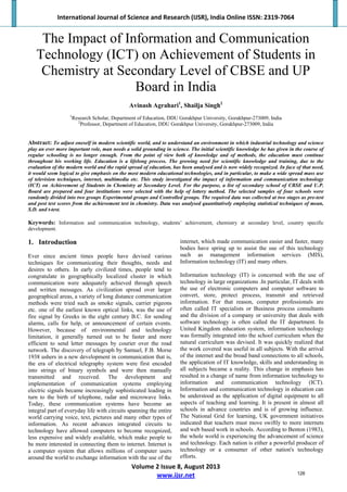 International Journal of Science and Research (IJSR), India Online ISSN: 2319‐7064 
Volume 2 Issue 8, August 2013 
www.ijsr.net 
The Impact of Information and Communication
Technology (ICT) on Achievement of Students in
Chemistry at Secondary Level of CBSE and UP
Board in India
Avinash Agrahari1
, Shailja Singh2
1
Research Scholar, Department of Education, DDU Gorakhpur University, Gorakhpur-273009, India
2
Professor, Department of Education, DDU Gorakhpur University, Gorakhpur-273009, India
Abstract: To adjust oneself in modern scientific world, and to understand an environment in which industrial technology and science
play an ever more important role, man needs a solid grounding in science. The initial scientific knowledge he has given in the course of
regular schooling is no longer enough. From the point of view both of knowledge and of methods, the education must continue
throughout his working life. Education is a lifelong process. The growing need for scientific knowledge and training, due to the
evaluation of the modern world and the rapid spread of education, has been analysed and is now widely recognized. In face of that need,
it would seem logical to give emphasis on the most modern educational technologies, and in particular, to make a wide spread mass use
of television techniques, internet, multimedia etc. This study investigated the impact of information and communication technology
(ICT) on Achievement of Students in Chemistry at Secondary Level. For the purpose, a list of secondary school of CBSE and U.P.
Board are prepared and four institutions were selected with the help of lottery method. The selected samples of four schools were
randomly divided into two groups Experimental groups and Controlled groups. The required data was collected at two stages as pre-test
and post test scores from the achievement test in chemistry. Data was analysed quantitatively employing statistical techniques of mean,
S.D. and t-test.
Keywords: Information and communication technology, students’ achievement, chemistry at secondary level, country specific
development.
1. Introduction
Ever since ancient times people have devised various
techniques for communicating their thoughts, needs and
desires to others. In early civilized times, people tend to
congratulate in geographically localized cluster in which
communication were adequately achieved through speech
and written messages. As civilization spread over larger
geographical areas, a variety of long distance communication
methods were tried such as smoke signals, carrier pigeons
etc. one of the earliest known optical links, was the use of
fire signal by Greeks in the eight century B.C. for sending
alarms, calls for help, or announcement of certain events.
However, because of environmental and technology
limitation, it generally turned out to be faster and more
efficient to send letter messages by courier over the road
network. The discovery of telegraph by Samuel, F.B. Morse
1938 ushers in a new development in communication that is,
the era of electrical telegraphy system were first encoded
into strings of binary symbols and were then manually
transmitted and received. The development and
implementation of communication systems employing
electric signals became increasingly sophisticated leading in
turn to the birth of telephone, radar and microwave links.
Today, these communication systems have become an
integral part of everyday life with circuits spanning the entire
world carrying voice, text, pictures and many other types of
information. As recent advances integrated circuits to
technology have allowed computers to become recognized,
less expensive and widely available, which make people to
be more interested in connecting them to internet. Internet is
a computer system that allows millions of computer users
around the world to exchange information with the use of the
internet, which made communication easier and faster, many
bodies have spring up to assist the use of this technology
such as management information services (MIS),
Information technology (IT) and many others.
Information technology (IT) is concerned with the use of
technology in large organizations .In particular, IT deals with
the use of electronic computers and computer software to
convert, store, protect process, transmit and retrieved
information. For that reason, computer professionals are
often called IT specialists or Business process consultants
and the division of a company or university that deals with
software technology is often called the IT department. In
United Kingdom education system, information technology
was formally integrated into the school curriculum when the
natural curriculum was devised. It was quickly realized that
the work covered was useful in all subjects. With the arrival
of the internet and the broad band connections to all schools,
the application of IT knowledge, skills and understanding in
all subjects became a reality. This change in emphasis has
resulted in a change of name from information technology to
information and communication technology (ICT).
Information and communication technology in education can
be understood as the application of digital equipment to all
aspects of teaching and learning. It is present in almost all
schools in advance countries and is of growing influence.
The National Grid for learning, UK government initiatives
indicated that teachers must move swiftly to more internets
and web based work in schools. According to Benton (1983),
the whole world is experiencing the advancement of science
and technology. Each nation is either a powerful producer of
technology or a consumer of other nation's technology
efforts.
126
 