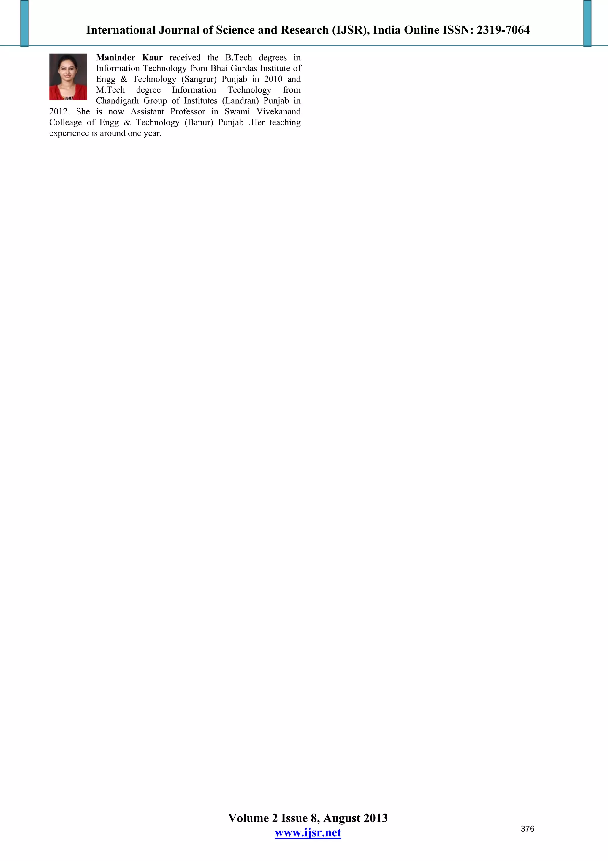 International Journal of Science and Research (IJSR), India Online ISSN: 2319-7064
Volume 2 Issue 8, August 2013
www.ijsr.net
Maninder Kaur received the B.Tech degrees in
Information Technology from Bhai Gurdas Institute of
Engg & Technology (Sangrur) Punjab in 2010 and
M.Tech degree Information Technology from
Chandigarh Group of Institutes (Landran) Punjab in
2012. She is now Assistant Professor in Swami Vivekanand
Colleage of Engg & Technology (Banur) Punjab .Her teaching
experience is around one year.
376
 