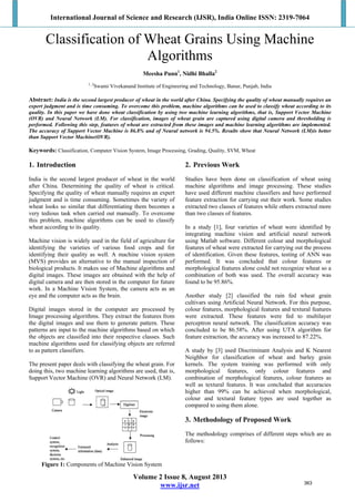 International Journal of Science and Research (IJSR), India Online ISSN: 2319-7064
 
Volume 2 Issue 8, August 2013
www.ijsr.net
Classification of Wheat Grains Using Machine
Algorithms
Meesha Punn1
, Nidhi Bhalla2
1, 2
Swami Vivekanand Institute of Engineering and Technology, Banur, Punjab, India
Abstract: India is the second largest producer of wheat in the world after China. Specifying the quality of wheat manually requires an
expert judgment and is time consuming. To overcome this problem, machine algorithms can be used to classify wheat according to its
quality. In this paper we have done wheat classification by using two machine learning algorithms, that is, Support Vector Machine
(OVR) and Neural Network (LM). For classification, images of wheat grain are captured using digital camera and thresholding is
performed. Following this step, features of wheat are extracted from these images and machine learning algorithms are implemented.
The accuracy of Support Vector Machine is 86.8% and of Neural network is 94.5%. Results show that Neural Network (LM)is better
than Support Vector Machine(OVR).
Keywords: Classification, Computer Vision System, Image Processing, Grading, Quality, SVM, Wheat
1. Introduction
India is the second largest producer of wheat in the world
after China. Determining the quality of wheat is critical.
Specifying the quality of wheat manually requires an expert
judgment and is time consuming. Sometimes the variety of
wheat looks so similar that differentiating them becomes a
very tedious task when carried out manually. To overcome
this problem, machine algorithms can be used to classify
wheat according to its quality.
Machine vision is widely used in the field of agriculture for
identifying the varieties of various food crops and for
identifying their quality as well. A machine vision system
(MVS) provides an alternative to the manual inspection of
biological products. It makes use of Machine algorithms and
digital images. These images are obtained with the help of
digital camera and are then stored in the computer for future
work. In a Machine Vision System, the camera acts as an
eye and the computer acts as the brain.
Digital images stored in the computer are processed by
Image processing algorithms. They extract the features from
the digital images and use them to generate pattern. These
patterns are input to the machine algorithms based on which
the objects are classified into their respective classes. Such
machine algorithms used for classifying objects are referred
to as pattern classifiers.
The present paper deals with classifying the wheat grain. For
doing this, two machine learning algorithms are used, that is,
Support Vector Machine (OVR) and Neural Network (LM).
Figure 1: Components of Machine Vision System
2. Previous Work
Studies have been done on classification of wheat using
machine algorithms and image processing. These studies
have used different machine classifiers and have performed
feature extraction for carrying out their work. Some studies
extracted two classes of features while others extracted more
than two classes of features.
In a study [1], four varieties of wheat were identified by
integrating machine vision and artificial neural network
using Matlab software. Different colour and morphological
features of wheat were extracted for carrying out the process
of identification. Given these features, testing of ANN was
performed. It was concluded that colour features or
morphological features alone could not recognize wheat so a
combination of both was used. The overall accuracy was
found to be 95.86%.
Another study [2] classified the rain fed wheat grain
cultivars using Artificial Neural Network. For this purpose,
colour features, morphological features and textural features
were extracted. These features were fed to multilayer
perceptron neural network. The classification accuracy was
concluded to be 86.58%. After using UTA algorithm for
feature extraction, the accuracy was increased to 87.22%.
A study by [3] used Discriminant Analysis and K Nearest
Neighbor for classification of wheat and barley grain
kernels. The system training was performed with only
morphological features, only colour features and
combination of morphological features, colour features as
well as textural features. It was concluded that accuracies
higher than 99% can be achieved when morphological,
colour and textural feature types are used together as
compared to using them alone.
3. Methodology of Proposed Work
The methodology comprises of different steps which are as
follows:
363
 