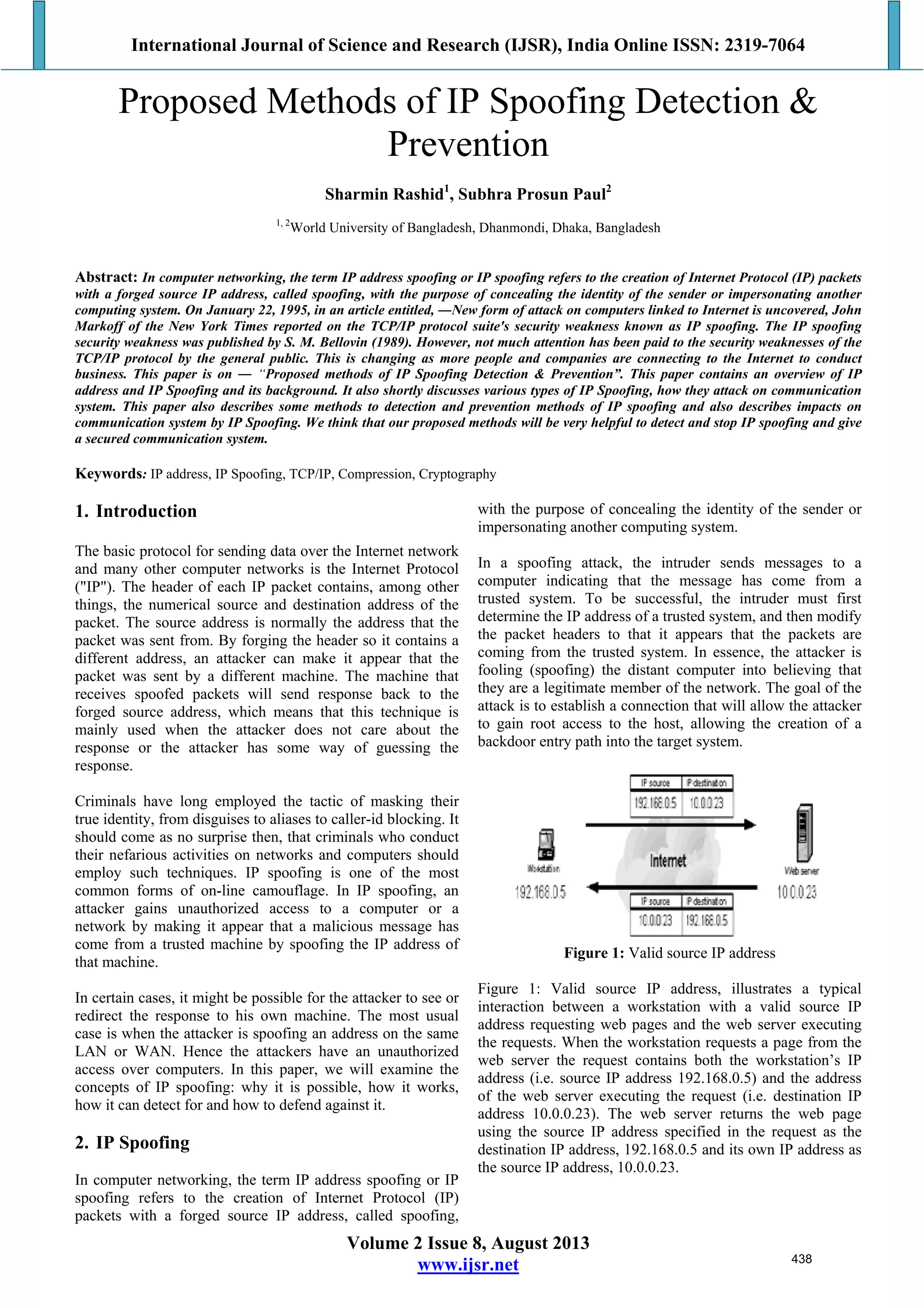 International Journal of Science and Research (IJSR), India Online ISSN: 2319-7064
Volume 2 Issue 8, August 2013
www.ijsr.net
Proposed Methods of IP Spoofing Detection &
Prevention
Sharmin Rashid1
, Subhra Prosun Paul2
1, 2
World University of Bangladesh, Dhanmondi, Dhaka, Bangladesh
Abstract: In computer networking, the term IP address spoofing or IP spoofing refers to the creation of Internet Protocol (IP) packets
with a forged source IP address, called spoofing, with the purpose of concealing the identity of the sender or impersonating another
computing system. On January 22, 1995, in an article entitled, ―New form of attack on computers linked to Internet is uncovered, John
Markoff of the New York Times reported on the TCP/IP protocol suite's security weakness known as IP spoofing. The IP spoofing
security weakness was published by S. M. Bellovin (1989). However, not much attention has been paid to the security weaknesses of the
TCP/IP protocol by the general public. This is changing as more people and companies are connecting to the Internet to conduct
business. This paper is on ― “Proposed methods of IP Spoofing Detection & Prevention”. This paper contains an overview of IP
address and IP Spoofing and its background. It also shortly discusses various types of IP Spoofing, how they attack on communication
system. This paper also describes some methods to detection and prevention methods of IP spoofing and also describes impacts on
communication system by IP Spoofing. We think that our proposed methods will be very helpful to detect and stop IP spoofing and give
a secured communication system.
Keywords: IP address, IP Spoofing, TCP/IP, Compression, Cryptography
1. Introduction
The basic protocol for sending data over the Internet network
and many other computer networks is the Internet Protocol
("IP"). The header of each IP packet contains, among other
things, the numerical source and destination address of the
packet. The source address is normally the address that the
packet was sent from. By forging the header so it contains a
different address, an attacker can make it appear that the
packet was sent by a different machine. The machine that
receives spoofed packets will send response back to the
forged source address, which means that this technique is
mainly used when the attacker does not care about the
response or the attacker has some way of guessing the
response.
Criminals have long employed the tactic of masking their
true identity, from disguises to aliases to caller-id blocking. It
should come as no surprise then, that criminals who conduct
their nefarious activities on networks and computers should
employ such techniques. IP spoofing is one of the most
common forms of on-line camouflage. In IP spoofing, an
attacker gains unauthorized access to a computer or a
network by making it appear that a malicious message has
come from a trusted machine by spoofing the IP address of
that machine.
In certain cases, it might be possible for the attacker to see or
redirect the response to his own machine. The most usual
case is when the attacker is spoofing an address on the same
LAN or WAN. Hence the attackers have an unauthorized
access over computers. In this paper, we will examine the
concepts of IP spoofing: why it is possible, how it works,
how it can detect for and how to defend against it.
2. IP Spoofing
In computer networking, the term IP address spoofing or IP
spoofing refers to the creation of Internet Protocol (IP)
packets with a forged source IP address, called spoofing,
with the purpose of concealing the identity of the sender or
impersonating another computing system.
In a spoofing attack, the intruder sends messages to a
computer indicating that the message has come from a
trusted system. To be successful, the intruder must first
determine the IP address of a trusted system, and then modify
the packet headers to that it appears that the packets are
coming from the trusted system. In essence, the attacker is
fooling (spoofing) the distant computer into believing that
they are a legitimate member of the network. The goal of the
attack is to establish a connection that will allow the attacker
to gain root access to the host, allowing the creation of a
backdoor entry path into the target system.
Figure 1: Valid source IP address
Figure 1: Valid source IP address, illustrates a typical
interaction between a workstation with a valid source IP
address requesting web pages and the web server executing
the requests. When the workstation requests a page from the
web server the request contains both the workstation’s IP
address (i.e. source IP address 192.168.0.5) and the address
of the web server executing the request (i.e. destination IP
address 10.0.0.23). The web server returns the web page
using the source IP address specified in the request as the
destination IP address, 192.168.0.5 and its own IP address as
the source IP address, 10.0.0.23.
438
 