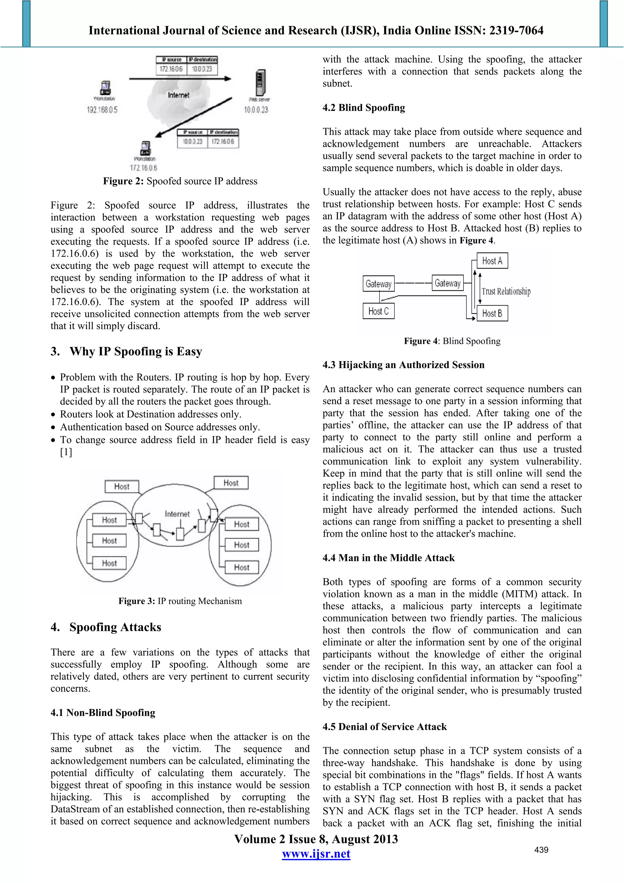 International Journal of Science and Research (IJSR), India Online ISSN: 2319-7064
Volume 2 Issue 8, August 2013
www.ijsr.net
Figure 2: Spoofed source IP address
Figure 2: Spoofed source IP address, illustrates the
interaction between a workstation requesting web pages
using a spoofed source IP address and the web server
executing the requests. If a spoofed source IP address (i.e.
172.16.0.6) is used by the workstation, the web server
executing the web page request will attempt to execute the
request by sending information to the IP address of what it
believes to be the originating system (i.e. the workstation at
172.16.0.6). The system at the spoofed IP address will
receive unsolicited connection attempts from the web server
that it will simply discard.
3. Why IP Spoofing is Easy
 Problem with the Routers. IP routing is hop by hop. Every
IP packet is routed separately. The route of an IP packet is
decided by all the routers the packet goes through.
 Routers look at Destination addresses only.
 Authentication based on Source addresses only.
 To change source address field in IP header field is easy
[1]
Figure 3: IP routing Mechanism
4. Spoofing Attacks
There are a few variations on the types of attacks that
successfully employ IP spoofing. Although some are
relatively dated, others are very pertinent to current security
concerns.
4.1 Non-Blind Spoofing
This type of attack takes place when the attacker is on the
same subnet as the victim. The sequence and
acknowledgement numbers can be calculated, eliminating the
potential difficulty of calculating them accurately. The
biggest threat of spoofing in this instance would be session
hijacking. This is accomplished by corrupting the
DataStream of an established connection, then re-establishing
it based on correct sequence and acknowledgement numbers
with the attack machine. Using the spoofing, the attacker
interferes with a connection that sends packets along the
subnet.
4.2 Blind Spoofing
This attack may take place from outside where sequence and
acknowledgement numbers are unreachable. Attackers
usually send several packets to the target machine in order to
sample sequence numbers, which is doable in older days.
Usually the attacker does not have access to the reply, abuse
trust relationship between hosts. For example: Host C sends
an IP datagram with the address of some other host (Host A)
as the source address to Host B. Attacked host (B) replies to
the legitimate host (A) shows in Figure 4.
Figure 4: Blind Spoofing
4.3 Hijacking an Authorized Session
An attacker who can generate correct sequence numbers can
send a reset message to one party in a session informing that
party that the session has ended. After taking one of the
parties’ offline, the attacker can use the IP address of that
party to connect to the party still online and perform a
malicious act on it. The attacker can thus use a trusted
communication link to exploit any system vulnerability.
Keep in mind that the party that is still online will send the
replies back to the legitimate host, which can send a reset to
it indicating the invalid session, but by that time the attacker
might have already performed the intended actions. Such
actions can range from sniffing a packet to presenting a shell
from the online host to the attacker's machine.
4.4 Man in the Middle Attack
Both types of spoofing are forms of a common security
violation known as a man in the middle (MITM) attack. In
these attacks, a malicious party intercepts a legitimate
communication between two friendly parties. The malicious
host then controls the flow of communication and can
eliminate or alter the information sent by one of the original
participants without the knowledge of either the original
sender or the recipient. In this way, an attacker can fool a
victim into disclosing confidential information by “spoofing”
the identity of the original sender, who is presumably trusted
by the recipient.
4.5 Denial of Service Attack
The connection setup phase in a TCP system consists of a
three-way handshake. This handshake is done by using
special bit combinations in the "flags" fields. If host A wants
to establish a TCP connection with host B, it sends a packet
with a SYN flag set. Host B replies with a packet that has
SYN and ACK flags set in the TCP header. Host A sends
back a packet with an ACK flag set, finishing the initial
439
 