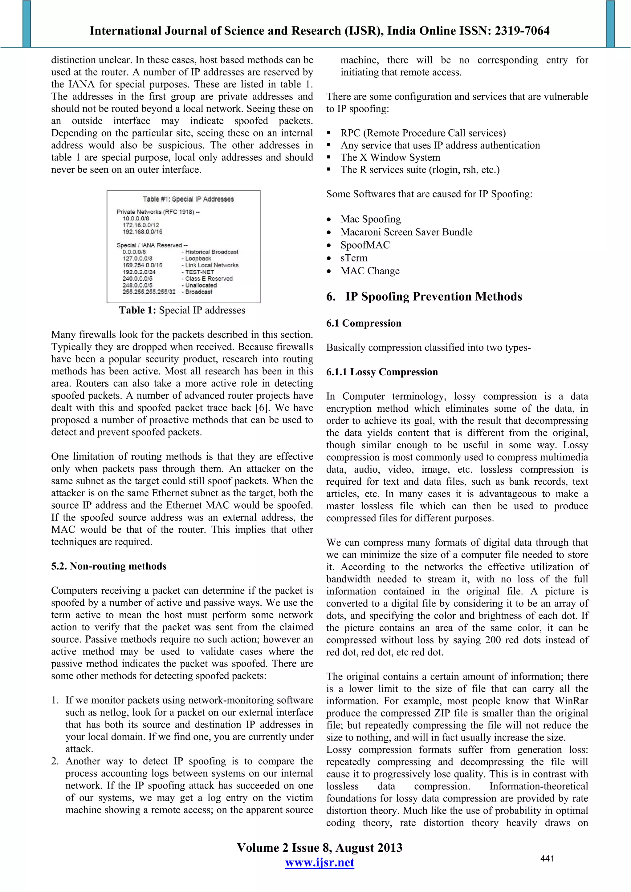 International Journal of Science and Research (IJSR), India Online ISSN: 2319-7064
Volume 2 Issue 8, August 2013
www.ijsr.net
distinction unclear. In these cases, host based methods can be
used at the router. A number of IP addresses are reserved by
the IANA for special purposes. These are listed in table 1.
The addresses in the first group are private addresses and
should not be routed beyond a local network. Seeing these on
an outside interface may indicate spoofed packets.
Depending on the particular site, seeing these on an internal
address would also be suspicious. The other addresses in
table 1 are special purpose, local only addresses and should
never be seen on an outer interface.
Table 1: Special IP addresses
Many firewalls look for the packets described in this section.
Typically they are dropped when received. Because firewalls
have been a popular security product, research into routing
methods has been active. Most all research has been in this
area. Routers can also take a more active role in detecting
spoofed packets. A number of advanced router projects have
dealt with this and spoofed packet trace back [6]. We have
proposed a number of proactive methods that can be used to
detect and prevent spoofed packets.
One limitation of routing methods is that they are effective
only when packets pass through them. An attacker on the
same subnet as the target could still spoof packets. When the
attacker is on the same Ethernet subnet as the target, both the
source IP address and the Ethernet MAC would be spoofed.
If the spoofed source address was an external address, the
MAC would be that of the router. This implies that other
techniques are required.
5.2. Non-routing methods
Computers receiving a packet can determine if the packet is
spoofed by a number of active and passive ways. We use the
term active to mean the host must perform some network
action to verify that the packet was sent from the claimed
source. Passive methods require no such action; however an
active method may be used to validate cases where the
passive method indicates the packet was spoofed. There are
some other methods for detecting spoofed packets:
1. If we monitor packets using network-monitoring software
such as netlog, look for a packet on our external interface
that has both its source and destination IP addresses in
your local domain. If we find one, you are currently under
attack.
2. Another way to detect IP spoofing is to compare the
process accounting logs between systems on our internal
network. If the IP spoofing attack has succeeded on one
of our systems, we may get a log entry on the victim
machine showing a remote access; on the apparent source
machine, there will be no corresponding entry for
initiating that remote access.
There are some configuration and services that are vulnerable
to IP spoofing:
 RPC (Remote Procedure Call services)
 Any service that uses IP address authentication
 The X Window System
 The R services suite (rlogin, rsh, etc.)
Some Softwares that are caused for IP Spoofing:
 Mac Spoofing
 Macaroni Screen Saver Bundle
 SpoofMAC
 sTerm
 MAC Change
6. IP Spoofing Prevention Methods
6.1 Compression
Basically compression classified into two types-
6.1.1 Lossy Compression
In Computer terminology, lossy compression is a data
encryption method which eliminates some of the data, in
order to achieve its goal, with the result that decompressing
the data yields content that is different from the original,
though similar enough to be useful in some way. Lossy
compression is most commonly used to compress multimedia
data, audio, video, image, etc. lossless compression is
required for text and data files, such as bank records, text
articles, etc. In many cases it is advantageous to make a
master lossless file which can then be used to produce
compressed files for different purposes.
We can compress many formats of digital data through that
we can minimize the size of a computer file needed to store
it. According to the networks the effective utilization of
bandwidth needed to stream it, with no loss of the full
information contained in the original file. A picture is
converted to a digital file by considering it to be an array of
dots, and specifying the color and brightness of each dot. If
the picture contains an area of the same color, it can be
compressed without loss by saying 200 red dots instead of
red dot, red dot, etc red dot.
The original contains a certain amount of information; there
is a lower limit to the size of file that can carry all the
information. For example, most people know that WinRar
produce the compressed ZIP file is smaller than the original
file; but repeatedly compressing the file will not reduce the
size to nothing, and will in fact usually increase the size.
Lossy compression formats suffer from generation loss:
repeatedly compressing and decompressing the file will
cause it to progressively lose quality. This is in contrast with
lossless data compression. Information-theoretical
foundations for lossy data compression are provided by rate
distortion theory. Much like the use of probability in optimal
coding theory, rate distortion theory heavily draws on
441
 