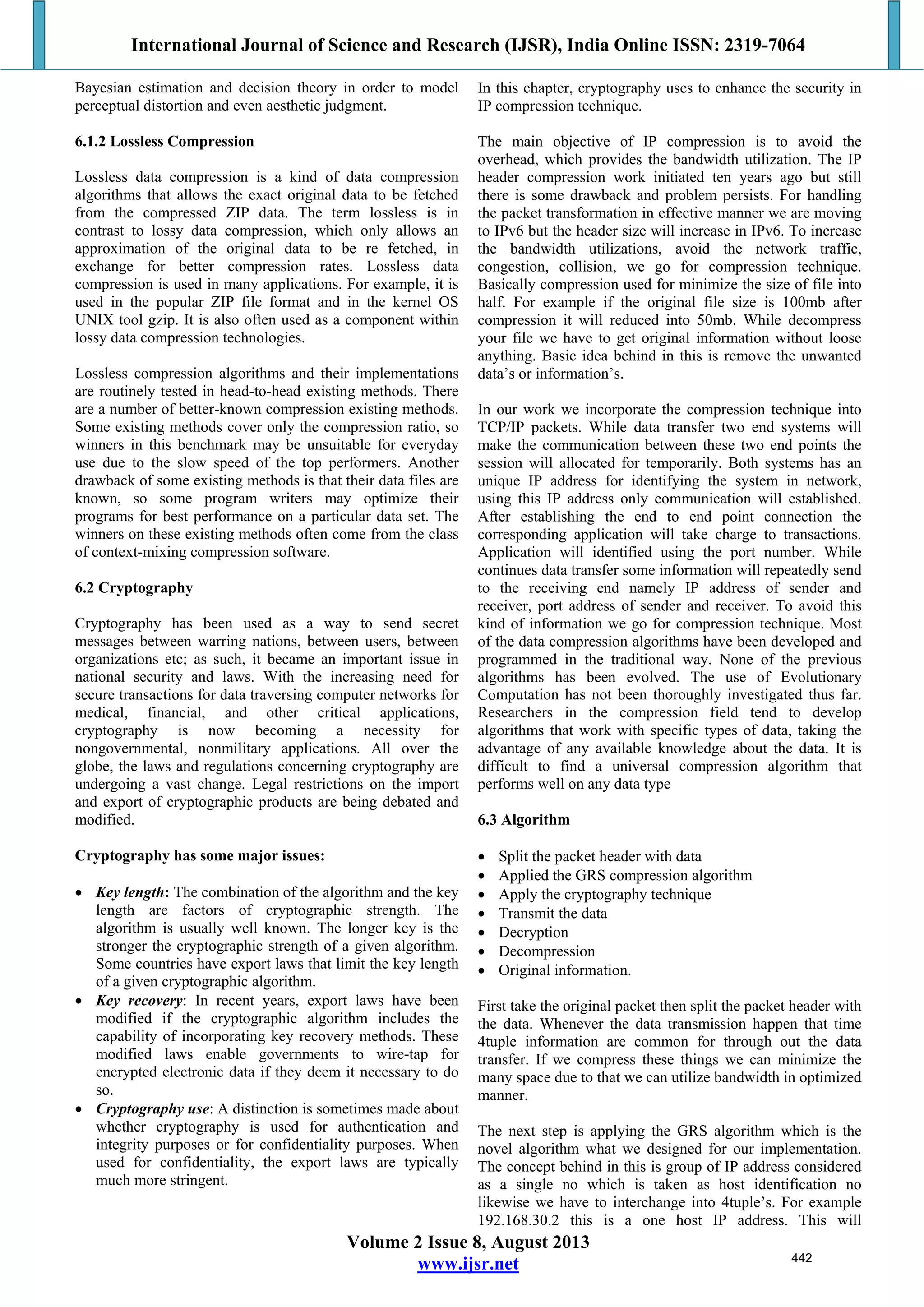 International Journal of Science and Research (IJSR), India Online ISSN: 2319-7064
Volume 2 Issue 8, August 2013
www.ijsr.net
Bayesian estimation and decision theory in order to model
perceptual distortion and even aesthetic judgment.
6.1.2 Lossless Compression
Lossless data compression is a kind of data compression
algorithms that allows the exact original data to be fetched
from the compressed ZIP data. The term lossless is in
contrast to lossy data compression, which only allows an
approximation of the original data to be re fetched, in
exchange for better compression rates. Lossless data
compression is used in many applications. For example, it is
used in the popular ZIP file format and in the kernel OS
UNIX tool gzip. It is also often used as a component within
lossy data compression technologies.
Lossless compression algorithms and their implementations
are routinely tested in head-to-head existing methods. There
are a number of better-known compression existing methods.
Some existing methods cover only the compression ratio, so
winners in this benchmark may be unsuitable for everyday
use due to the slow speed of the top performers. Another
drawback of some existing methods is that their data files are
known, so some program writers may optimize their
programs for best performance on a particular data set. The
winners on these existing methods often come from the class
of context-mixing compression software.
6.2 Cryptography
Cryptography has been used as a way to send secret
messages between warring nations, between users, between
organizations etc; as such, it became an important issue in
national security and laws. With the increasing need for
secure transactions for data traversing computer networks for
medical, financial, and other critical applications,
cryptography is now becoming a necessity for
nongovernmental, nonmilitary applications. All over the
globe, the laws and regulations concerning cryptography are
undergoing a vast change. Legal restrictions on the import
and export of cryptographic products are being debated and
modified.
Cryptography has some major issues:
 Key length: The combination of the algorithm and the key
length are factors of cryptographic strength. The
algorithm is usually well known. The longer key is the
stronger the cryptographic strength of a given algorithm.
Some countries have export laws that limit the key length
of a given cryptographic algorithm.
 Key recovery: In recent years, export laws have been
modified if the cryptographic algorithm includes the
capability of incorporating key recovery methods. These
modified laws enable governments to wire-tap for
encrypted electronic data if they deem it necessary to do
so.
 Cryptography use: A distinction is sometimes made about
whether cryptography is used for authentication and
integrity purposes or for confidentiality purposes. When
used for confidentiality, the export laws are typically
much more stringent.
In this chapter, cryptography uses to enhance the security in
IP compression technique.
The main objective of IP compression is to avoid the
overhead, which provides the bandwidth utilization. The IP
header compression work initiated ten years ago but still
there is some drawback and problem persists. For handling
the packet transformation in effective manner we are moving
to IPv6 but the header size will increase in IPv6. To increase
the bandwidth utilizations, avoid the network traffic,
congestion, collision, we go for compression technique.
Basically compression used for minimize the size of file into
half. For example if the original file size is 100mb after
compression it will reduced into 50mb. While decompress
your file we have to get original information without loose
anything. Basic idea behind in this is remove the unwanted
data’s or information’s.
In our work we incorporate the compression technique into
TCP/IP packets. While data transfer two end systems will
make the communication between these two end points the
session will allocated for temporarily. Both systems has an
unique IP address for identifying the system in network,
using this IP address only communication will established.
After establishing the end to end point connection the
corresponding application will take charge to transactions.
Application will identified using the port number. While
continues data transfer some information will repeatedly send
to the receiving end namely IP address of sender and
receiver, port address of sender and receiver. To avoid this
kind of information we go for compression technique. Most
of the data compression algorithms have been developed and
programmed in the traditional way. None of the previous
algorithms has been evolved. The use of Evolutionary
Computation has not been thoroughly investigated thus far.
Researchers in the compression field tend to develop
algorithms that work with specific types of data, taking the
advantage of any available knowledge about the data. It is
difficult to find a universal compression algorithm that
performs well on any data type
6.3 Algorithm
 Split the packet header with data
 Applied the GRS compression algorithm
 Apply the cryptography technique
 Transmit the data
 Decryption
 Decompression
 Original information.
First take the original packet then split the packet header with
the data. Whenever the data transmission happen that time
4tuple information are common for through out the data
transfer. If we compress these things we can minimize the
many space due to that we can utilize bandwidth in optimized
manner.
The next step is applying the GRS algorithm which is the
novel algorithm what we designed for our implementation.
The concept behind in this is group of IP address considered
as a single no which is taken as host identification no
likewise we have to interchange into 4tuple’s. For example
192.168.30.2 this is a one host IP address. This will
442
 