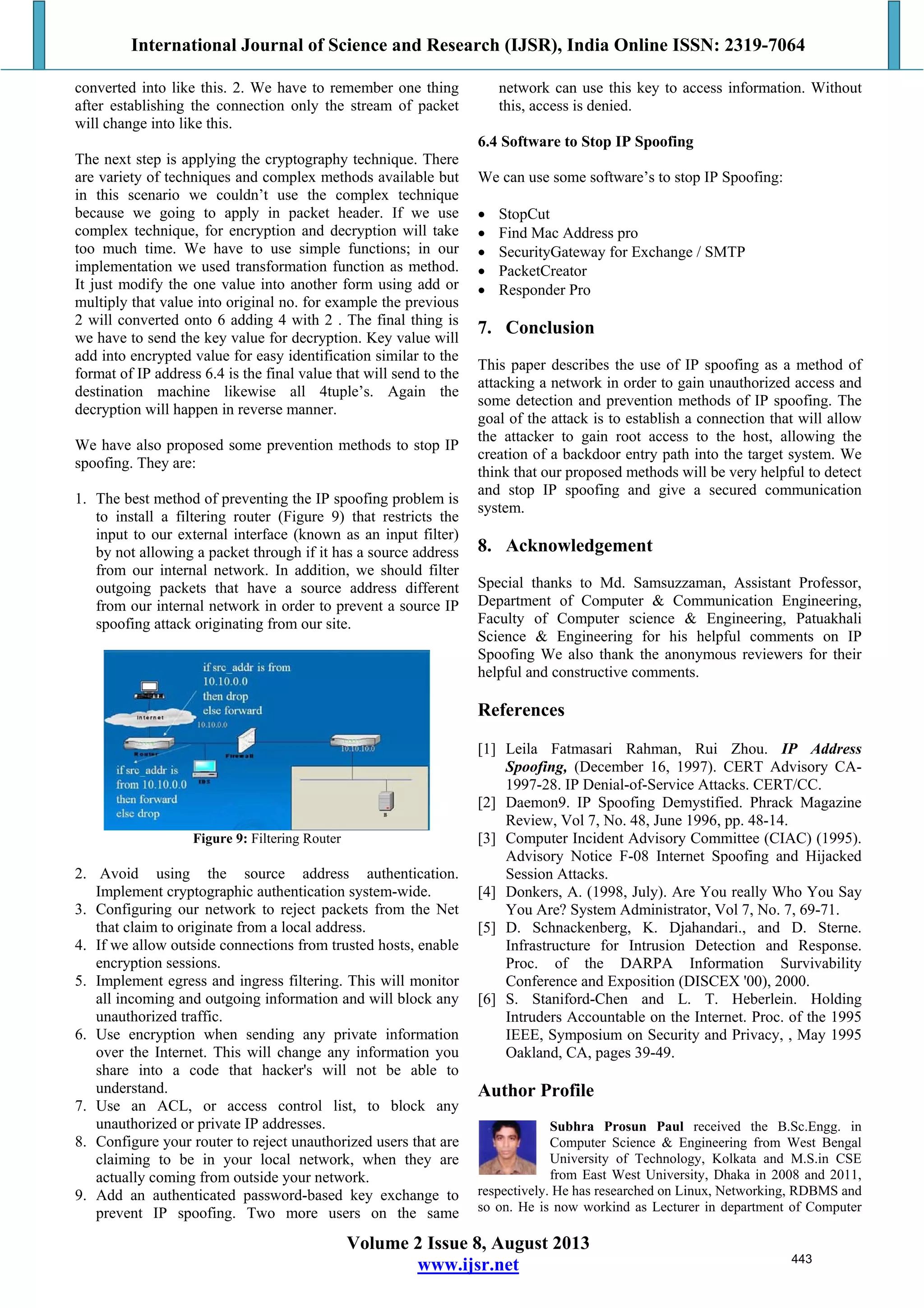 International Journal of Science and Research (IJSR), India Online ISSN: 2319-7064
Volume 2 Issue 8, August 2013
www.ijsr.net
converted into like this. 2. We have to remember one thing
after establishing the connection only the stream of packet
will change into like this.
The next step is applying the cryptography technique. There
are variety of techniques and complex methods available but
in this scenario we couldn’t use the complex technique
because we going to apply in packet header. If we use
complex technique, for encryption and decryption will take
too much time. We have to use simple functions; in our
implementation we used transformation function as method.
It just modify the one value into another form using add or
multiply that value into original no. for example the previous
2 will converted onto 6 adding 4 with 2 . The final thing is
we have to send the key value for decryption. Key value will
add into encrypted value for easy identification similar to the
format of IP address 6.4 is the final value that will send to the
destination machine likewise all 4tuple’s. Again the
decryption will happen in reverse manner.
We have also proposed some prevention methods to stop IP
spoofing. They are:
1. The best method of preventing the IP spoofing problem is
to install a filtering router (Figure 9) that restricts the
input to our external interface (known as an input filter)
by not allowing a packet through if it has a source address
from our internal network. In addition, we should filter
outgoing packets that have a source address different
from our internal network in order to prevent a source IP
spoofing attack originating from our site.
Figure 9: Filtering Router
2. Avoid using the source address authentication.
Implement cryptographic authentication system-wide.
3. Configuring our network to reject packets from the Net
that claim to originate from a local address.
4. If we allow outside connections from trusted hosts, enable
encryption sessions.
5. Implement egress and ingress filtering. This will monitor
all incoming and outgoing information and will block any
unauthorized traffic.
6. Use encryption when sending any private information
over the Internet. This will change any information you
share into a code that hacker's will not be able to
understand.
7. Use an ACL, or access control list, to block any
unauthorized or private IP addresses.
8. Configure your router to reject unauthorized users that are
claiming to be in your local network, when they are
actually coming from outside your network.
9. Add an authenticated password-based key exchange to
prevent IP spoofing. Two more users on the same
network can use this key to access information. Without
this, access is denied.
6.4 Software to Stop IP Spoofing
We can use some software’s to stop IP Spoofing:
 StopCut
 Find Mac Address pro
 SecurityGateway for Exchange / SMTP
 PacketCreator
 Responder Pro
7. Conclusion
This paper describes the use of IP spoofing as a method of
attacking a network in order to gain unauthorized access and
some detection and prevention methods of IP spoofing. The
goal of the attack is to establish a connection that will allow
the attacker to gain root access to the host, allowing the
creation of a backdoor entry path into the target system. We
think that our proposed methods will be very helpful to detect
and stop IP spoofing and give a secured communication
system.
8. Acknowledgement
Special thanks to Md. Samsuzzaman, Assistant Professor,
Department of Computer & Communication Engineering,
Faculty of Computer science & Engineering, Patuakhali
Science & Engineering for his helpful comments on IP
Spoofing We also thank the anonymous reviewers for their
helpful and constructive comments.
References
[1] Leila Fatmasari Rahman, Rui Zhou. IP Address
Spoofing, (December 16, 1997). CERT Advisory CA-
1997-28. IP Denial-of-Service Attacks. CERT/CC.
[2] Daemon9. IP Spoofing Demystified. Phrack Magazine
Review, Vol 7, No. 48, June 1996, pp. 48-14.
[3] Computer Incident Advisory Committee (CIAC) (1995).
Advisory Notice F-08 Internet Spoofing and Hijacked
Session Attacks.
[4] Donkers, A. (1998, July). Are You really Who You Say
You Are? System Administrator, Vol 7, No. 7, 69-71.
[5] D. Schnackenberg, K. Djahandari., and D. Sterne.
Infrastructure for Intrusion Detection and Response.
Proc. of the DARPA Information Survivability
Conference and Exposition (DISCEX '00), 2000.
[6] S. Staniford-Chen and L. T. Heberlein. Holding
Intruders Accountable on the Internet. Proc. of the 1995
IEEE, Symposium on Security and Privacy, , May 1995
Oakland, CA, pages 39-49.
Author Profile
Subhra Prosun Paul received the B.Sc.Engg. in
Computer Science & Engineering from West Bengal
University of Technology, Kolkata and M.S.in CSE
from East West University, Dhaka in 2008 and 2011,
respectively. He has researched on Linux, Networking, RDBMS and
so on. He is now workind as Lecturer in department of Computer
443
 