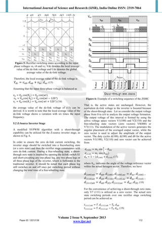 International Journal of Science and Research (IJSR), India Online ISSN: 2319-7064
Volume 2 Issue 9, September 2013
www.ijsr.net
Figure 5: Rectifier switching states according to the input
phase voltages va, vb and vc; Vdc denotes the local average
value of the dc-link voltage and Udc denotes the global
average value of the dc-link voltage.
Therefore, the local average value of the dc-link voltage is
��� = ���. ��� + ���. ��� (15)
Assuming that the input three-phase voltage is balanced as
�� = �� cos(��) = �� cos(��)
�� = V�cos( ��) = �� cos(�� − 120°)
�� = �� cos(��) = �� cos( �� + 120°) (16)
the average value of the dc-link voltage of (13) can be
derived. It is worth to note that the local average value of the
dc-link voltage shows a variation with six times the input
frequency.
5.2 Z-Source Inverter Stage
A modified SVPWM algorithm with a shoot-through
capability can be utilized for the Z-source inverter stage, as
shown in Fig. 6.
In order to ensure the zero dc-link current switching, the
inverter stage should be switched into a freewheeling state
(or a zero state) and then the rectifier stage commutates with
zero dc-link current. During a free-wheeling state, a shoot-
through zero state is inserted by opening the dclink switch S1
and short-circuiting any one phase leg, any two phase legs or
all three phase legs of the inverter, which is forbidden in the
traditional inverter. It should be noted that each phase leg
still switches on and off once per switching period without
changing the total time of a free-wheeling state.
Figure 6: Example of a switching sequence of the ZSMC
That is, the active states are unchanged. However, the
equivalent dc-link voltage to the inverter is boosted because
of the shoot-through state. Let us consider the output voltage
phase from 0 to π/6 to analyze the output voltage formation.
The output voltage of this interval is formed by using the
active voltage space vectors V1(100) and V2(110) and the
free-wheeling state vectors (zero vectors) V0(000) or
V7(111). The modulation of the active vectors generates the
angular placement of the averaged output vector, while the
zero vector is used to adjust the amplitude of the output
vector. The duty cycles d(100), d(100) and d0 for the active
vectors V1(100), V2(110) and zero vector can be achieved
from
�(���) = ��. sin
�
�
− ����
�(���) = ��. sin(����)
�� = 1 − (�(���) + �(���) (17)
where θinv indicates the angle of the voltage reference vector
within the actual hexagon sector. Therefore, we have
�(���)�� = ���. �(���), �(���).�� = ���. �(���) ,
�(���)�� = ���. �(���), �(���).�� = ���. �(���) ,
�(���)�� = ���. �(�), �(���).�� = ���. �(�) (18)
For the convenience of achieving a shoot-through zero state,
only V7 (111) is utilized as a zero vector. The actual zero
state switching periods over one rectifier stage switching
period can be achieved as
�(���).�� = �. �(���).�� − ��. ���
�(���).�� = �. �(���).�� − ��. ��� (19)
Paper ID: 12013138 112
 