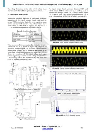 International Journal of Science and Research (IJSR), India Online ISSN: 2319-7064
Volume 2 Issue 9, September 2013
www.ijsr.net
The voltage formations for the other output voltage phase
intervals can be derived from symmetry considerations.
6. Simulation and Results
Simulations have been performed to confirm the theoretical
calculation of the overall voltage transfer ratio and the
current THD to verify the feasibility of the repetitive sparce
matrix converter with z-source. The balanced three-phase
input voltage of 100V/47Hz is supplied and the load is a
1.2kW.The simulation parameter is given in Table. I
Table 1: Simulation Parameters
Input filter
parameters
L=75µH per phase
C=125mF per phase
Z-source parameters L=25mH
C=10µF
Input supply 100v/47Hz
Load 1.2kW/50Hz
Using above simulation parameters the simulation circuit is
constructed and it is shown in fig.07 and subsystem of
rectifier is shown in fig.08. The rectifier is consists of three
bi-directional switches. Fig.09 shows the waveforms of the
input phase voltage and input current respectively. Fig.10
shows the waveforms of the output voltage and output
current respectively when the overall voltage transfer ratio is
1 by selecting 0.9 for the modulation[11], [13] index and
0.268 for the shoot-through duty ratio.
Figure 7: Simulation circuit of sparce MC
Figure 8: Rectifier circuit
The input current Total harmonic distorsion(THD) and
output current THD is shown in fig.11 and fig.12.It is
observed that the input current THD is 5.56% and the output
THD is 4.67%.These THDs are are compared with the THDs
of the existing virtual AC/DC/AC AC matrix converter[15].
Figure 9: Input voltage and current waveforms
Figure 10: Output voltage and current waveforms
Figure 11: the THD of input current
Figure 12: the THD of output current
Paper ID: 12013138 113
 