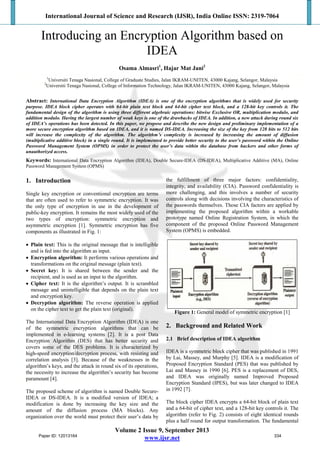 International Journal of Science and Research (IJSR), India Online ISSN: 2319-7064
Volume 2 Issue 9, September 2013
www.ijsr.net
Introducing an Encryption Algorithm based on
IDEA
Osama Almasri1
, Hajar Mat Jani2
1
Universiti Tenaga Nasional, College of Graduate Studies, Jalan IKRAM-UNITEN, 43000 Kajang, Selangor, Malaysia
2
Universiti Tenaga Nasional, College of Information Technology, Jalan IKRAM-UNITEN, 43000 Kajang, Selangor, Malaysia
Abstract: International Data Encryption Algorithm (IDEA) is one of the encryption algorithms that is widely used for security
purpose. IDEA block cipher operates with 64-bit plain text block and 64-bit cipher text block, and a 128-bit key controls it. The
fundamental design of the algorithm is using three different algebraic operations: bitwise Exclusive OR, multiplication modulo, and
addition modulo. Having the largest number of weak keys is one of the drawbacks of IDEA. In addition, a new attack during round six
of IDEA’s operations has been detected. In this paper, we propose and describe the new design and preliminary implementation of a
more secure encryption algorithm based on IDEA, and it is named DS-IDEA. Increasing the size of the key from 128 bits to 512 bits
will increase the complexity of the algorithm. The algorithm’s complexity is increased by increasing the amount of diffusion
(multiplicative additive block) in a single round. It is implemented to provide better security to the user’s password within the Online
Password Management System (OPMS) in order to protect the user’s data within the database from hackers and other forms of
unauthorized access.
Keywords: International Data Encryption Algorithm (IDEA), Double Secure-IDEA (DS-IDEA), Multiplicative Additive (MA), Online
Password Management System (OPMS)
1. Introduction
Single key encryption or conventional encryption are terms
that are often used to refer to symmetric encryption. It was
the only type of encryption in use in the development of
public-key encryption. It remains the most widely used of the
two types of encryption: symmetric encryption and
asymmetric encryption [1]. Symmetric encryption has five
components as illustrated in Fig. 1:
• Plain text: This is the original message that is intelligible
and is fed into the algorithm as input.
• Encryption algorithm: It performs various operations and
transformations on the original message (plain text).
• Secret key: It is shared between the sender and the
recipient, and is used as an input to the algorithm.
• Cipher text: It is the algorithm’s output. It is scrambled
message and unintelligible that depends on the plain text
and encryption key.
• Decryption algorithm: The reverse operation is applied
on the cipher text to get the plain text (original).
The International Data Encryption Algorithm (IDEA) is one
of the symmetric encryption algorithms that can be
implemented in e-learning systems [2]. It is a post Data
Encryption Algorithm (DES) that has better security and
covers some of the DES problems. It is characterized by
high-speed encryption/decryption process, with resisting and
correlation analysis [3]. Because of the weaknesses in the
algorithm’s keys, and the attack in round six of its operations,
the necessity to increase the algorithm’s security has become
paramount [4].
The proposed scheme of algorithm is named Double Secure-
IDEA or DS-IDEA. It is a modified version of IDEA; a
modification is done by increasing the key size and the
amount of the diffusion process (MA blocks). Any
organization over the world must protect their user’s data by
the fulfillment of three major factors: confidentiality,
integrity, and availability (CIA). Password confidentiality is
more challenging, and this involves a number of security
controls along with decisions involving the characteristics of
the passwords themselves. Those CIA factors are applied by
implementing the proposed algorithm within a workable
prototype named Online Registration System, in which the
component of the proposed Online Password Management
System (OPMS) is embedded.
Figure 1: General model of symmetric encryption [1]
2. Background and Related Work
2.1 Brief description of IDEA algorithm
IDEA is a symmetric block cipher that was published in 1991
by Lai, Massey, and Murphy [5]. IDEA is a modification of
Proposed Encryption Standard (PES) that was published by
Lai and Massey in 1990 [6]. PES is a replacement of DES,
and IDEA was originally named Improved Proposed
Encryption Standard (IPES), but was later changed to IDEA
in 1992 [7].
The block cipher IDEA encrypts a 64-bit block of plain text
and a 64-bit of cipher text, and a 128-bit key controls it. The
algorithm (refer to Fig. 2) consists of eight identical rounds
plus a half round for output transformation. The fundamental
Paper ID: 12013164 334
 