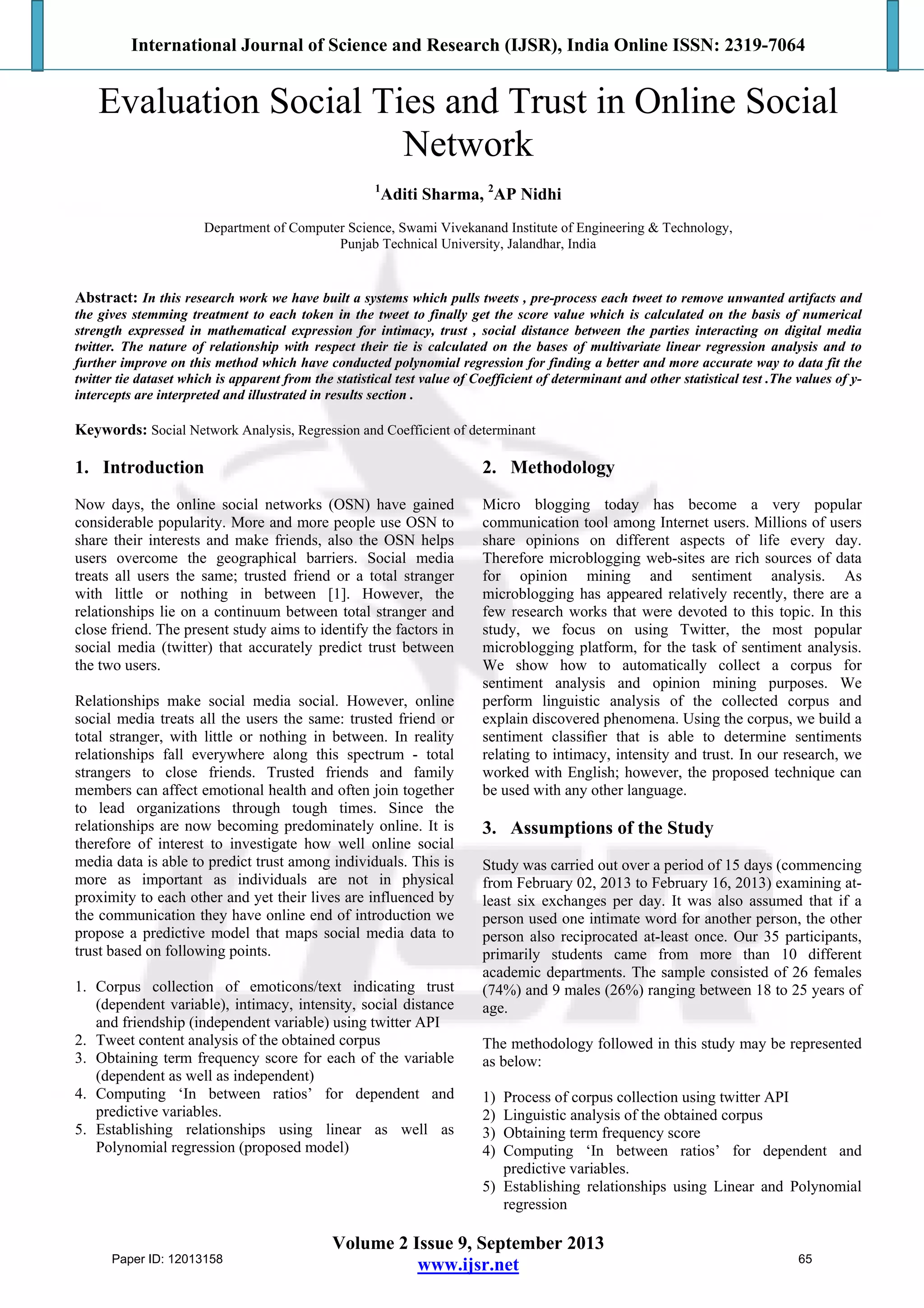 International Journal of Science and Research (IJSR), India Online ISSN: 2319-7064
Volume 2 Issue 9, September 2013
www.ijsr.net
Evaluation Social Ties and Trust in Online Social
Network
1
Aditi Sharma, 2
AP Nidhi
Department of Computer Science, Swami Vivekanand Institute of Engineering & Technology,
Punjab Technical University, Jalandhar, India
Abstract: In this research work we have built a systems which pulls tweets , pre-process each tweet to remove unwanted artifacts and
the gives stemming treatment to each token in the tweet to finally get the score value which is calculated on the basis of numerical
strength expressed in mathematical expression for intimacy, trust , social distance between the parties interacting on digital media
twitter. The nature of relationship with respect their tie is calculated on the bases of multivariate linear regression analysis and to
further improve on this method which have conducted polynomial regression for finding a better and more accurate way to data fit the
twitter tie dataset which is apparent from the statistical test value of Coefficient of determinant and other statistical test .The values of y-
intercepts are interpreted and illustrated in results section .
Keywords: Social Network Analysis, Regression and Coefficient of determinant
1. Introduction
Now days, the online social networks (OSN) have gained
considerable popularity. More and more people use OSN to
share their interests and make friends, also the OSN helps
users overcome the geographical barriers. Social media
treats all users the same; trusted friend or a total stranger
with little or nothing in between [1]. However, the
relationships lie on a continuum between total stranger and
close friend. The present study aims to identify the factors in
social media (twitter) that accurately predict trust between
the two users.
Relationships make social media social. However, online
social media treats all the users the same: trusted friend or
total stranger, with little or nothing in between. In reality
relationships fall everywhere along this spectrum - total
strangers to close friends. Trusted friends and family
members can affect emotional health and often join together
to lead organizations through tough times. Since the
relationships are now becoming predominately online. It is
therefore of interest to investigate how well online social
media data is able to predict trust among individuals. This is
more as important as individuals are not in physical
proximity to each other and yet their lives are influenced by
the communication they have online end of introduction we
propose a predictive model that maps social media data to
trust based on following points.
1. Corpus collection of emoticons/text indicating trust
(dependent variable), intimacy, intensity, social distance
and friendship (independent variable) using twitter API
2. Tweet content analysis of the obtained corpus
3. Obtaining term frequency score for each of the variable
(dependent as well as independent)
4. Computing ‘In between ratios’ for dependent and
predictive variables.
5. Establishing relationships using linear as well as
Polynomial regression (proposed model)
2. Methodology
Micro blogging today has become a very popular
communication tool among Internet users. Millions of users
share opinions on different aspects of life every day.
Therefore microblogging web-sites are rich sources of data
for opinion mining and sentiment analysis. As
microblogging has appeared relatively recently, there are a
few research works that were devoted to this topic. In this
study, we focus on using Twitter, the most popular
microblogging platform, for the task of sentiment analysis.
We show how to automatically collect a corpus for
sentiment analysis and opinion mining purposes. We
perform linguistic analysis of the collected corpus and
explain discovered phenomena. Using the corpus, we build a
sentiment classiﬁer that is able to determine sentiments
relating to intimacy, intensity and trust. In our research, we
worked with English; however, the proposed technique can
be used with any other language.
3. Assumptions of the Study
Study was carried out over a period of 15 days (commencing
from February 02, 2013 to February 16, 2013) examining at-
least six exchanges per day. It was also assumed that if a
person used one intimate word for another person, the other
person also reciprocated at-least once. Our 35 participants,
primarily students came from more than 10 different
academic departments. The sample consisted of 26 females
(74%) and 9 males (26%) ranging between 18 to 25 years of
age.
The methodology followed in this study may be represented
as below:
1) Process of corpus collection using twitter API
2) Linguistic analysis of the obtained corpus
3) Obtaining term frequency score
4) Computing ‘In between ratios’ for dependent and
predictive variables.
5) Establishing relationships using Linear and Polynomial
regression
Paper ID: 12013158 65
 