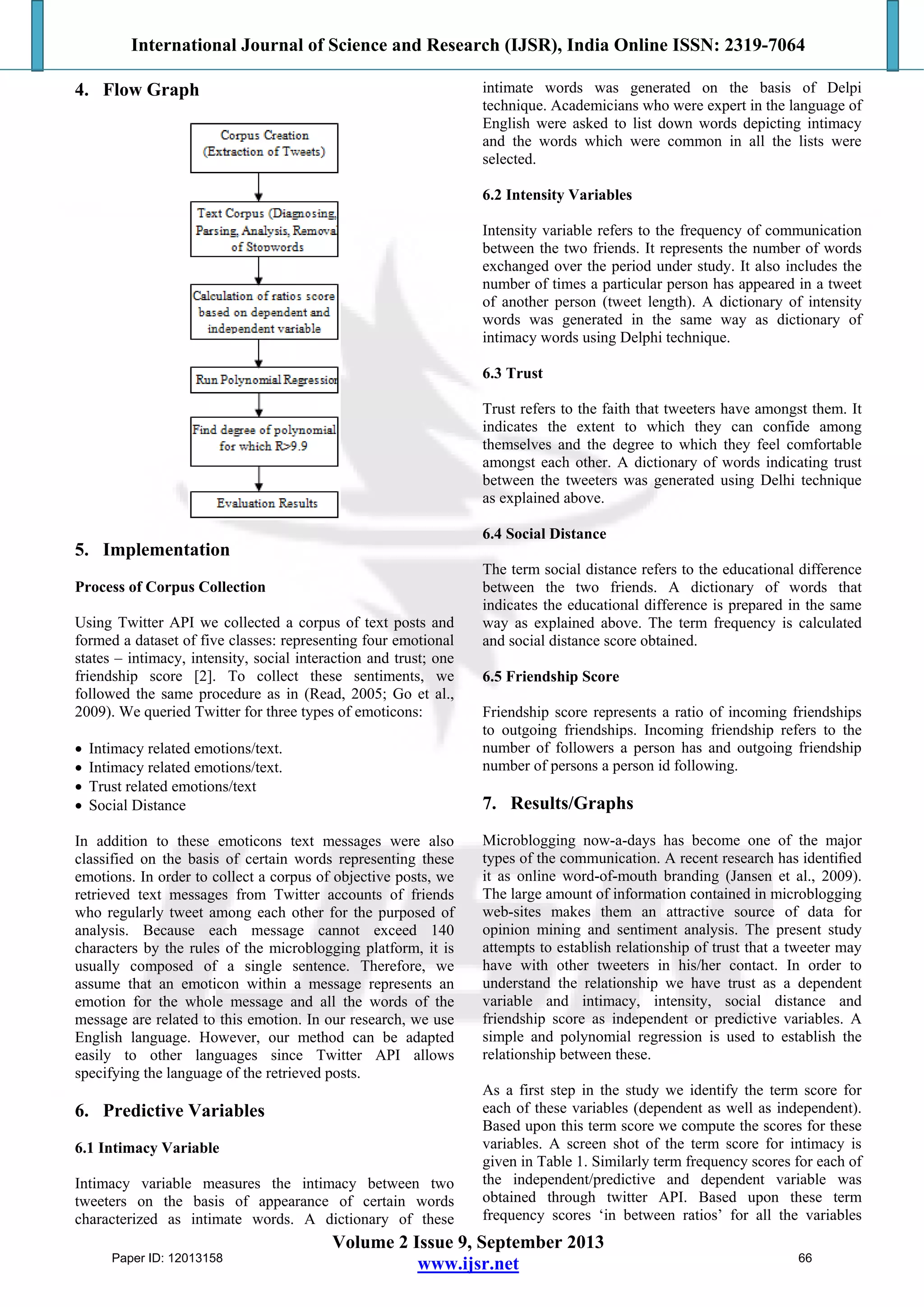 International Journal of Science and Research (IJSR), India Online ISSN: 2319-7064
Volume 2 Issue 9, September 2013
www.ijsr.net
4. Flow Graph
5. Implementation
Process of Corpus Collection
Using Twitter API we collected a corpus of text posts and
formed a dataset of five classes: representing four emotional
states – intimacy, intensity, social interaction and trust; one
friendship score [2]. To collect these sentiments, we
followed the same procedure as in (Read, 2005; Go et al.,
2009). We queried Twitter for three types of emoticons:
 Intimacy related emotions/text.
 Intimacy related emotions/text.
 Trust related emotions/text
 Social Distance
In addition to these emoticons text messages were also
classified on the basis of certain words representing these
emotions. In order to collect a corpus of objective posts, we
retrieved text messages from Twitter accounts of friends
who regularly tweet among each other for the purposed of
analysis. Because each message cannot exceed 140
characters by the rules of the microblogging platform, it is
usually composed of a single sentence. Therefore, we
assume that an emoticon within a message represents an
emotion for the whole message and all the words of the
message are related to this emotion. In our research, we use
English language. However, our method can be adapted
easily to other languages since Twitter API allows
specifying the language of the retrieved posts.
6. Predictive Variables
6.1 Intimacy Variable
Intimacy variable measures the intimacy between two
tweeters on the basis of appearance of certain words
characterized as intimate words. A dictionary of these
intimate words was generated on the basis of Delpi
technique. Academicians who were expert in the language of
English were asked to list down words depicting intimacy
and the words which were common in all the lists were
selected.
6.2 Intensity Variables
Intensity variable refers to the frequency of communication
between the two friends. It represents the number of words
exchanged over the period under study. It also includes the
number of times a particular person has appeared in a tweet
of another person (tweet length). A dictionary of intensity
words was generated in the same way as dictionary of
intimacy words using Delphi technique.
6.3 Trust
Trust refers to the faith that tweeters have amongst them. It
indicates the extent to which they can confide among
themselves and the degree to which they feel comfortable
amongst each other. A dictionary of words indicating trust
between the tweeters was generated using Delhi technique
as explained above.
6.4 Social Distance
The term social distance refers to the educational difference
between the two friends. A dictionary of words that
indicates the educational difference is prepared in the same
way as explained above. The term frequency is calculated
and social distance score obtained.
6.5 Friendship Score
Friendship score represents a ratio of incoming friendships
to outgoing friendships. Incoming friendship refers to the
number of followers a person has and outgoing friendship
number of persons a person id following.
7. Results/Graphs
Microblogging now-a-days has become one of the major
types of the communication. A recent research has identiﬁed
it as online word-of-mouth branding (Jansen et al., 2009).
The large amount of information contained in microblogging
web-sites makes them an attractive source of data for
opinion mining and sentiment analysis. The present study
attempts to establish relationship of trust that a tweeter may
have with other tweeters in his/her contact. In order to
understand the relationship we have trust as a dependent
variable and intimacy, intensity, social distance and
friendship score as independent or predictive variables. A
simple and polynomial regression is used to establish the
relationship between these.
As a first step in the study we identify the term score for
each of these variables (dependent as well as independent).
Based upon this term score we compute the scores for these
variables. A screen shot of the term score for intimacy is
given in Table 1. Similarly term frequency scores for each of
the independent/predictive and dependent variable was
obtained through twitter API. Based upon these term
frequency scores ‘in between ratios’ for all the variables
Paper ID: 12013158 66
 