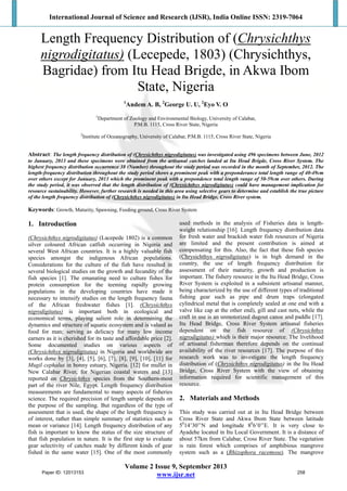 International Journal of Science and Research (IJSR), India Online ISSN: 2319-7064
Volume 2 Issue 9, September 2013
www.ijsr.net
Length Frequency Distribution of (Chrysichthys
nigrodigitatus) (Lecepede, 1803) (Chrysichthys,
Bagridae) from Itu Head Brigde, in Akwa Ibom
State, Nigeria
1
Andem A. B, 2
George U. U, 2
Eyo V. O
1
Department of Zoology and Environmental Biology, University of Calabar,
P.M.B. 1115, Cross River State, Nigeria
2
Institute of Oceanography, University of Calabar, P.M.B. 1115, Cross River State, Nigeria
Abstract: The length frequency distribution of (Chrysichthys nigrodigitatus) was investigated using 496 specimens between June, 2012
to January, 2013 and these specimens were obtained from the artisanal catches landed at Itu Head Brigde, Cross River System. The
highest frequency distribution occurrence 38 (Number) throughout the study period was recorded in the month of September, 2012. The
length-frequency distribution throughout the study period shows a prominent peak with a preponderance total length range of 40-49cm
over others except for January, 2013 which the prominent peak with a prepondence total length range of 50-59cm over others. During
the study period, it was observed that the length distribution of (Chrysichthys nigrodigitatus) could have management implication for
resource sustainability. However, further research is needed in this area using selective gears to determine and establish the true picture
of the length frequency distribution of (Chrysichthys nigrodigitatus) in Itu Head Bridge, Cross River system.
Keywords: Growth, Maturity, Spawning, Feeding ground, Cross River System
1. Introduction
(Chrysichthys nigrodigitatus) (Lacepede 1802) is a common
silver coloured African catfish occurring in Nigeria and
several West African countries. It is a highly valuable fish
species amongst the indigenous African populations.
Considerations for the culture of the fish have resulted in
several biological studies on the growth and fecundity of the
fish species [1]. The emanating need to culture fishes for
protein consumption for the teeming rapidly growing
populations in the developing countries have made it
necessary to intensify studies on the length frequency fauna
of the African freshwater fishes [1]. (Chrysichthys
nigrodigitatus) is important both in ecological and
economical terms, playing salient role in determining the
dynamics and structure of aquatic ecosystem and is valued as
food for man; serving as delicacy for many low income
earners as it is cherished for its taste and affordable price [2].
Some documented studies on various aspects of
(Chrysichthys nigrodigitatus) in Nigeria and worldwide are
works done by [3], [4], [5], [6], [7], [8], [9], [10], [11] for
Mugil cephalus in bonny estuary, Nigeria. [12] for mullet in
New Calabar River, for Nigerian coastal waters and [13]
reported on Chrysichthys species from the Southern-most
part of the river Nile, Egypt. Length frequency distribution
measurements are fundamental to many aspects of fisheries
science. The required precision of length sample depends on
the purpose of the sampling. But regardless of the type of
assessment that is used, the shape of the length frequency is
of interest, rather than simple summary of statistics such as
mean or variance [14]. Length frequency distribution of any
fish is important to know the status of the size structure of
that fish population in nature. It is the first step to evaluate
gear selectivity of catches made by different kinds of gear
fished in the same water [15]. One of the most commonly
used methods in the analysis of Fisheries data is length-
weight relationship [16]. Length frequency distribution data
for fresh water and brackish water fish resources of Nigeria
are limited and the present contribution is aimed at
compensating for this. Also, the fact that these fish species
(Chrysichthys nigrodigitatus) is in high demand in the
country, the use of length frequency distribution for
assessment of their maturity, growth and production is
important. The fishery resource in the Itu Head Bridge, Cross
River System is exploited in a subsistent artisanal manner,
being characterized by the use of different types of traditional
fishing gear such as pipe and drum traps (elongated
cylindrical metal that is completely sealed at one end with a
valve like cap at the other end), gill and cast nets, while the
craft in use is an unmotorized dugout canoe and paddle [17].
Itu Head Bridge, Cross River System artisanal fisheries
dependent on the fish resource of (Chrysichthys
nigrodigitatus) which is their major resource. The livelihood
of artisanal fisherman therefore depends on the continual
availability of the river resources [17]. The purpose of this
research work was to investigate the length frequency
distribution of (Chrysichthys nigrodigitatus) in the Itu Head
Bridge, Cross River System with the view of obtaining
information required for scientific management of this
resource.
2. Materials and Methods
This study was carried out at in Itu Head Bridge between
Cross River State and Akwa Ibom State between latitude
50
14’30’’N and longitude 80
6’0’’E. It is very close to
Ayadehe located in Itu Local Government. It is a distance of
about 57km from Calabar, Cross River State. The vegetation
is rain forest which comprises of amphibious mangrove
system such as a (Rhizophora racemose). The mangrove
Paper ID: 12013153 258
 