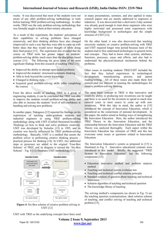 International Journal of Science and Research (IJSR), India Online ISSN: 2319-7064
Volume 2 Issue 9, September 2013
www.ijsr.net
weeks. It was discovered that most of the students were not
aware of any other problem-solving methodology or tools
before learning TRIZ problem-solving methodology. In other
words, TRIZ was the only problem-solving methodology that
was formally taught to them at their tertiary education.
As a result of this experiment, the students’ perceptions of
their capabilities in solving problems have changed
extensively, and their thinking abilities have also changed
(improved) in such a way that they were able to come up with
better ideas that they would never thought of while doing
their final project [11]. The experiment also revealed that the
course on TRIZ tools has greater impact on students’
problem-solving ability much more than the disciplines based
courses [11]. The following list gives some of the most
significant findings from this research of teaching TRIZ [11]:
 Improved the ability to attempt open-ended problems
 Improved the students’ structured/systematic thinking
 Able to look beyond the current knowledge
 Changed in thinking style
 Acquired good problem-solving skills (after completing
the course)
From the above results of teaching TRIZ to a group of
engineering students, it can be concluded that TRIZ was able
to improve the students overall problem-solving ability and
also able to increase the students’ level of self-confidence in
handling and solving new problems.
In another paper, Nakagawa [12] reported his findings on his
experiences of teaching under-graduate students and
industrial engineers in using TRIZ problem-solving
methodology along with USIT (Unified Structured Inventive
Thinking) on how to think and solve problems creatively.
USIT was developed by Sickafus [13] in 1995, and its
creation was heavily influenced by TRIZ problem-solving
methodology. Basically, USIT is a method that assists the
problem solver in performing creative thinking process –
practical process for thinking [14]. In USIT, two additional
steps or processes are added to the original ‘Four-Box
Scheme’ of TRIZ, and its diagram is termed the ‘Six-Box
Scheme’. Fig. 4 [12] illustrates USIT methodology [13].
Figure 4: Six-Box scheme of creative problem solving in
USIT [12]
USIT with TRIZ as the underlying concepts have been used
in many presentations, seminars, and also applied in many
research papers and are mainly addressed to engineers in
industries. It was discovered that a short-term 2-day seminar
was already good enough to train those engineers who were
highly motivated and possessed some experiences with
knowledge background in technologies and the simple
structure of USIT [12].
On the other hand, it was also discovered that teaching
university students on creative problem-solving with TRIZ
and USIT required longer time period because most of the
students had to first understand technologies in general terms
and concepts. They had to know what systems, attributes,
functions, processes, cause and effects, and also had to
understand the physical/chemical mechanism behind the
problems.
Other issues in teaching students TRIZ/USIT included the
fact that they lacked experiences in technological
development, manufacturing process, and patent
reading/writing. All of these issues also made them feel
unmotivated (no interest) in learning the methodologies for
creative problem-solving thinking.
The most basic concept in TRIZ is that innovative and
creativity ability in producing new inventions can be taught
and there is no need for the inventors to spend so much time
(several years in most cases) to come up with new
inventions. With this idea in mind, the author in [15]
introduced the concept of Innovation Education, which is
considered as the cornerstone of national development. In
this paper, the author aimed at finding ways of strengthening
the Innovation Education. Here, the author introduced the
TRIZ Theory in the Innovation Education, and the
relationship between the Innovation Education and the TRIZ
Theory was analyzed thoroughly. Each aspect within the
Innovation Education has elements of TRIZ and this has
overcome some issues or questions related to Innovation
Education.
The Innovation Education’s system as proposed in [15] is
illustrated in Fig. 5. Innovative educational contents were
introduced in this model. Briefly, the suggested “TRIZ
System in Innovation Education” has the following
components [15]:
 Education innovative method and problem analysis
method
 Teaching and technical system evolution law
 Teaching and technical conflict solution principle
 Standard solution of question about teaching and technical
innovation
 Solution algorithm of teaching and technical question
 The knowledge library of teaching
The solving method’s components (as shown in Fig. 5) are
the teaching question systematization, ideal solution scheme
of teaching, and conflict solving of teaching and technical
problem [15].
Paper ID: 12013155 100
 