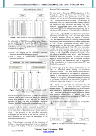 International Journal of Science and Research (IJSR), India Online ISSN: 2319-7064
Volume 2 Issue 9, September 2013
www.ijsr.net
Figure 5: TRIZ system of Innovation Education [15]
The relationship of TRIZ Theory and Innovation Education
was also modeled, and is shown in Fig. 6 [15]. The analysis
done on the TRIZ Theory showed that it provided a suitable
methodology for supporting the Innovation Education based
on the following aspects:
 Provides the support for the innovation education,
innovation method and the analysis method
 Solve a variety of contradictions encountered in
Innovation Education
Figure 6: Relationship of the Innovation Education and
TRIZ Theory [15]
Several other specific applications of TRIZ in Innovation
Education such as in the curriculum design and innovation
training were presented in [15] and they are useful as
references to those who plan to implement Innovation
Education with TRIZ problem-solving methodology [15]
In another work, the authors considered “possibilities of
performance of new requirements into an education system”
and its connection to the formation of a global innovative
society. The potential of the innovative educational
technologies that are created at this time are classified by
levels depending on the degree of performance of the
identified requirements [16].
Here, TRIZ-pedagogic consisting of the integration of
studying of relevant teaching materials of various disciplines
and subjects with studying of Theory of Inventive Problems
Solving (TRIZ) was proposed.
The main goals of the modern TRIZ-pedagogic are to first
develop the ability of trainees to consistently solve
problematic tasks in their professional work and other
activities, and also to solve other relevant problems using
TRIZ. These goals can be achieved by TRIZ-pedagogic by
integrating TRIZ with currently available teaching materials
and methods of other disciplines and fields [16]. TRIZ
pedagogic accomplishes these goals mainly by the
integration of TRIZ with relevant teaching materials that are
pre-determined by programs of other disciplines and subject.
Lepeshev et al. [17] studied the “development of creativity in
engineering education using TRIZ”, and in this paper Theory
of Inventive Problem Solving was applied to creativity.
TRIZ was applied intensively to creativity construction and
development in engineering education, and the emphasis was
in TRIZ’s efficiency in producing innovative results. But, it
was also discovered that more class periods were required
for high quality studying of TRIZ. This issue (more class
periods) was also overcome using a system of innovative
education of TRIZ-pedagogics of integrating the studying or
learning of TRIZ with other disciplines or subjects, which
was similar to the research done in [16]. Here, the authors’
method on knowledge invention, “in which any systems
studied in different disciplines are ‘re-inventing’ by means
of TRIZ principles and standards as a result of overcoming
of the contradictions in systems predecessors [17]” was
described in very detail.
In another paper [18], the authors introduced the use of
TRIZ to innovative ability training for mechanical
engineering’s major. Their main objective was to enhance
the innovative capability of the mechanical engineering’s
students by first analyzing the development of Innovation
Education in their country (China) and abroad; all problems
in mechanical professional innovation ability’s training of
mechanical engineering students were also analyzed.
TRIZ Theory was proposed and introduced into the
innovative training’s of these mechanical engineering
students and the TRIZ application model was established and
being refined with regards to the provided specific aspects
[18]. Analyses were also done on the influencing factors
from thinking characteristics of students and school
innovation environment to the application of TRIZ to the
Innovation Education.
Fig. 7 illustrates the TRIZ application model introduced in
[18].
Figure 7: The application model of TRIZ Theory [18]
Paper ID: 12013155 101
 