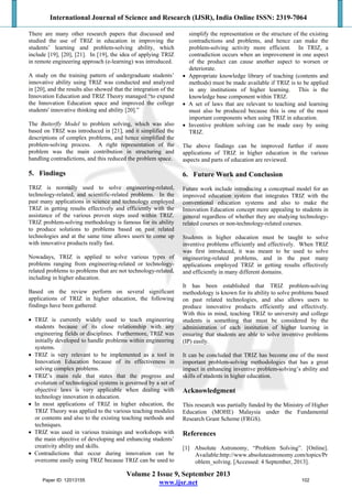 International Journal of Science and Research (IJSR), India Online ISSN: 2319-7064
Volume 2 Issue 9, September 2013
www.ijsr.net
There are many other research papers that discussed and
studied the use of TRIZ in education in improving the
students’ learning and problem-solving ability, which
include [19], [20], [21]. In [19], the idea of applying TRIZ
in remote engineering approach (e-learning) was introduced.
A study on the training pattern of undergraduate students’
innovative ability using TRIZ was conducted and analyzed
in [20], and the results also showed that the integration of the
Innovation Education and TRIZ Theory managed “to expand
the Innovation Education space and improved the college
students' innovative thinking and ability [20].”
The Butterfly Model to problem solving, which was also
based on TRIZ was introduced in [21], and it simplified the
descriptions of complex problems, and hence simplified the
problem-solving process. A right representation of the
problem was the main contribution in structuring and
handling contradictions, and this reduced the problem space.
5. Findings
TRIZ is normally used to solve engineering-related,
technology-related, and scientific-related problems. In the
past many applications in science and technology employed
TRIZ in getting results effectively and efficiently with the
assistance of the various proven steps used within TRIZ.
TRIZ problem-solving methodology is famous for its ability
to produce solutions to problems based on past related
technologies and at the same time allows users to come up
with innovative products really fast.
Nowadays, TRIZ is applied to solve various types of
problems ranging from engineering-related or technology-
related problems to problems that are not technology-related,
including in higher education.
Based on the review perform on several significant
applications of TRIZ in higher education, the following
findings have been gathered:
 TRIZ is currently widely used to teach engineering
students because of its close relationship with any
engineering fields or disciplines. Furthermore, TRIZ was
initially developed to handle problems within engineering
systems.
 TRIZ is very relevant to be implemented as a tool in
Innovation Education because of its effectiveness in
solving complex problems.
 TRIZ’s main rule that states that the progress and
evolution of technological systems is governed by a set of
objective laws is very applicable when dealing with
technology innovation in education.
 In most applications of TRIZ in higher education, the
TRIZ Theory was applied to the various teaching modules
or contents and also to the existing teaching methods and
techniques.
 TRIZ was used in various trainings and workshops with
the main objective of developing and enhancing students’
creativity ability and skills.
 Contradictions that occur during innovation can be
overcome easily using TRIZ because TRIZ can be used to
simplify the representation or the structure of the existing
contradictions and problems, and hence can make the
problem-solving activity more efficient. In TRIZ, a
contradiction occurs when an improvement in one aspect
of the product can cause another aspect to worsen or
deteriorate.
 Appropriate knowledge library of teaching (contents and
methods) must be made available if TRIZ is to be applied
in any institutions of higher learning. This is the
knowledge base component within TRIZ.
 A set of laws that are relevant to teaching and learning
must also be produced because this is one of the most
important components when using TRIZ in education.
 Inventive problem solving can be made easy by using
TRIZ.
The above findings can be improved further if more
applications of TRIZ in higher education in the various
aspects and parts of education are reviewed.
6. Future Work and Conclusion
Future work include introducing a conceptual model for an
improved education system that integrates TRIZ with the
conventional education systems and also to make the
Innovation Education concept more appealing to students in
general regardless of whether they are studying technology-
related courses or non-technology-related courses.
Students in higher education must be taught to solve
inventive problems efficiently and effectively. When TRIZ
was first introduced, it was meant to be used to solve
engineering-related problems, and in the past many
applications employed TRIZ in getting results effectively
and efficiently in many different domains.
It has been established that TRIZ problem-solving
methodology is known for its ability to solve problems based
on past related technologies, and also allows users to
produce innovative products efficiently and effectively.
With this in mind, teaching TRIZ to university and college
students is something that must be considered by the
administration of each institution of higher learning in
ensuring that students are able to solve inventive problems
(IP) easily.
It can be concluded that TRIZ has become one of the most
important problem-solving methodologies that has a great
impact in enhancing inventive problem-solving’s ability and
skills of students in higher education.
Acknowledgment
This research was partially funded by the Ministry of Higher
Education (MOHE) Malaysia under the Fundamental
Research Grant Scheme (FRGS).
References
[1] Absolute Astronomy, “Problem Solving”. [Online].
Available:http://www.absoluteastronomy.com/topics/Pr
oblem_solving. [Accessed: 4 September, 2013].
Paper ID: 12013155 102
 