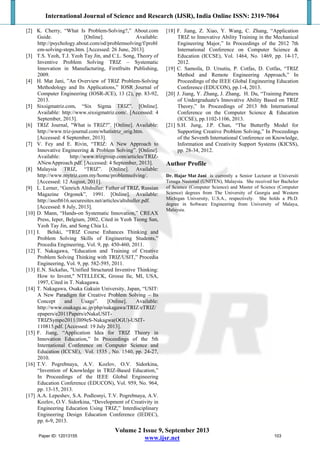 International Journal of Science and Research (IJSR), India Online ISSN: 2319-7064
Volume 2 Issue 9, September 2013
www.ijsr.net
[2] K. Cherry, “What Is Problem-Solving?,” About.com
Guide. [Online]. Available:
http://psychology.about.com/od/problemsolving/f/probl
em-solving-steps.htm. [Accessed: 26 June, 2013].
[3] T.S. Yeoh, T.J. Yeoh Tay Jin, and C.L. Song, Theory of
Inventive Problem Solving TRIZ – Systematic
Innovation in Manufacturing, Firstfruits Publishing,
2009.
[4] H. Mat Jani, ”An Overview of TRIZ Problem-Solving
Methodology and Its Applications,” IOSR Journal of
Computer Engineering (IOSR-JCE), 13 (2), pp. 83-92,
2013.
[5] Sixsigmatriz.com, “Six Sigma TRIZ”. [Online].
Available: http://www.sixsigmatriz.com/. [Accessed: 4
September, 2013].
[6] TRIZ Journal, "What is TRIZ?”. [Online]. Available:
http://www.triz-journal.com/whatistriz_orig.htm.
[Accessed: 4 September, 2013].
[7] V. Fey and E. Rivin, “TRIZ: A New Approach to
Innovative Engineering & Problem Solving”. [Online].
Available: http://www.trizgroup.com/articles/TRIZ-
ANewApproach.pdf. [Accessed: 4 September, 2013].
[8] Malaysia TRIZ, “TRIZ”. [Online]. Available:
http://www.mytriz.com.my/home/problemsolving/.
[Accessed: 12 August, 2011].
[9] L. Lerner, “Genrich Altshuller: Father of TRIZ, Russian
Magazine Orgonek”, 1991. [Online]. Available:
http://asoft616.securesites.net/articles/altshuller.pdf.
[Accessed: 8 July, 2013].
[10] D. Mann, “Hands-on Systematic Innovation,” CREAX
Press, Ieper, Belgium, 2002, Cited in Yeoh Teong San,
Yeoh Tay Jin, and Song Chia Li.
[11] I. Belski, “TRIZ Course Enhances Thinking and
Problem Solving Skills of Engineering Students,”
Procedia Engineering, Vol. 9, pp. 450-460, 2011.
[12] T. Nakagawa, “Education and Training of Creative
Problem Solving Thinking with TRIZ/USIT,” Procedia
Engineering, Vol. 9, pp. 582-595, 2011.
[13] E.N. Sickafus, "Unified Structured Inventive Thinking:
How to Invent," NTELLECK, Grosse Ile, MI, USA,
1997, Cited in T. Nakagawa.
[14] T. Nakagawa, Osaka Gakuin University, Japan, “USIT:
A New Paradigm for Creative Problem Solving – Its
Concept and Usage”. [Online]. Available:
http://www.osakagu.ac.jp/php/nakagawa/TRIZ/eTRIZ/
epapers/e2011Papers/eNakaUSIT-
TRIZSympo2011/JI09eS-Nakagwa(OGU)-USIT-
110815.pdf. [Accessed: 19 July 2013].
[15] F. Jiang, “Application Idea for TRIZ Theory in
Innovation Education,” In Proceedings of the 5th
International Conference on Computer Science and
Education (ICCSE), Vol. 1535 , No. 1540, pp. 24-27,
2010.
[16] T.V. Pogrebnaya, A.V. Kozlov, O.V. Sidorkina,
“Invention of Knowledge in TRIZ-Based Education,”
In Proceedings of the IEEE Global Engineering
Education Conference (EDUCON), Vol. 959, No. 964,
pp. 13-15, 2013.
[17] A.A. Lepeshev, S.A. Podlesnyi, T.V. Pogrebnaya, A.V.
Kozlov, O.V. Sidorkina, “Development of Creativity in
Engineering Education Using TRIZ,” Interdisciplinary
Engineering Design Education Conference (IEDEC),
pp. 6-9, 2013.
[18] F. Jiang, Z. Xiao, Y. Wang, C. Zhang, “Application
TRIZ to Innovative Ability Training in the Mechanical
Engineering Major,” In Proceedings of the 2012 7th
International Conference on Computer Science &
Education (ICCSE), Vol. 1464, No. 1469, pp. 14-17,
2012.
[19] C. Samoila, D. Ursutiu, P. Cotfas, D. Cotfas, “TRIZ
Method and Remote Engineering Approach,” In
Proceedings of the IEEE Global Engineering Education
Conference (EDUCON), pp.1-4, 2013.
[20] J. Jiang, Y. Zhang, J. Zhang, H. Du, “Training Pattern
of Undergraduate's Innovative Ability Based on TRIZ
Theory,” In Proceedings of 2013 8th International
Conference on the Computer Science & Education
(ICCSE), pp.1102-1106, 2013.
[21] S.H. Jung, J.P. Chan, “The Butterfly Model for
Supporting Creative Problem Solving,” In Proceedings
of the Seventh International Conference on Knowledge,
Information and Creativity Support Systems (KICSS),
pp. 28-34, 2012.
Author Profile
Dr. Hajar Mat Jani is currently a Senior Lecturer at Universiti
Tenaga Nasional (UNITEN), Malaysia. She received her Bachelor
of Science (Computer Science) and Master of Science (Computer
Science) degrees from The University of Georgia and Western
Michigan University, U.S.A., respectively. She holds a Ph.D.
degree in Software Engineering from University of Malaya,
Malaysia.
Paper ID: 12013155 103
 