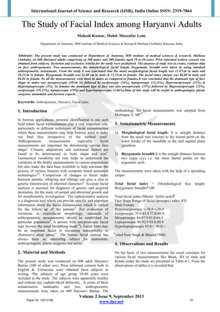 International Journal of Science and Research (IJSR), India Online ISSN: 2319-7064
Volume 2 Issue 9, September 2013
www.ijsr.net
The Study of Facial Index among Haryanvi Adults
Mahesh Kumar, Mohd. Muzzafar Lone
Department of Anatomy, MM institute of Medical Sciences & Research Mullana (Ambala) Haryana, India
Abstract: The present study was conducted in Department of Anatomy, MM institute of medical sciences & research, Mullana
(Ambala), on 600 Haryanvi adults comprising of 300 males and 300 females aged 18 to 40 years. Prior informed written consent was
obtained from subjects. Inclusion and exclusion criteria for the study were predefined. The purpose of study was to create, evaluate data
on face anthropometry. Two measurements, the morphological facial length, bizygomatic breadth were taken by using standard
anthropometric instruments. From the study it was concluded that the mean morphological facial length was 11.07cm in male and
10.21cm in female. Bizygomatic breadth was 13.08 cm in male & 12.35cm in female. The facial index (mean) was 86.09 in male and
84.84 in female. So all the measurements were more in males as compared to females.It was concluded that the dominant type of face
shape in males was mesoproscopic (49.66 %) followed by euriprosopic (24%), leptoprosopic (12.33%), Hypereuriprosopic (11%) &
Hyperleptoprosopic (3%). In females the dominant type of face was also mesoprosopic (35%) followed by Hypereuriprosopic (25%),
euriprosopic (19.33%), leptoprosopic (19%) and hyperleptoprosopic (1.66%).Data of this study will be useful to anthropologist, plastic
surgeons, anatomists and forensic experts.
Keywords: Anthropometry, Haryanvi, Facial index
1. Introduction
In forensic applications, personal identification is one such
field where facial measurements play a very important role,
particularly in different techniques of facial reconstruction
where these measurements may help forensic artist to make
out final face irrespective of the method used1.
Anthropometric measurements especially facial
measurements are important for determining various face
shape2
. Climatic adaptations and nutritional factors are
found to be deterimental to body shape and size3
.
Geometrical variability not only helps to understand the
variations in the bodily measurements in various populations
but also make the data base available to help automate the
process of various features with computer based animation
technologies4-5
. Comparison of changes in facial index
between parents, offspring and siblings can give a clue to
genetic transmission of inherited characters6
. Accurate facial
analysis is essential for diagnosis of genetic and acquired
anomalies, for the study of normal and abnormal growth and
for morphometric investigation7
. The cephalometric analysis
is a diagnostic tool which can provide specific and important
information about the facial disharmonies which is critical
for the follow up of the patients8
. For evaluation of
variations in craniofacial morphology, standards of
anthropometric measurements should be established for
particular population9
. A person with euryproscopic facial
type favours the nasal breadthing mode10
). Facial form may
be an important factor in increasing susceptibility to
obstructive sleep apnea11
. The human facial contour has
always been an interesting subject for anatomists,
anthropologists, plastic surgeons and artists7
.
2. Material and Methods
The present study was conducted on 600 adult Haryanvi
Banias (300 of either sex). Prior informed consent both in
English & Vernacular were obtained from subjects in
writing. The subjects of age group 18-40 years were
included in the study .The subjects were apparently healthy
and without any cephalo-facial deformity. A series of three
somatometric landmarks and two anthropometric
measurements were taken on 600 Haryanvi Banias. The
methodology for facial measurements was adopted from
Montague A. MF12
3. Somatometric Measurements
1) Morphological facial length: It is straight distance
from the nasal root (nasion) to the lowest point on the
lower border of the mandible in the mid sagittal plane
(gnathion.
2) Bizygomatic breadth It is the straight distance between
two zygia (zy) i.e. the most lateral points on the
zygomatic arch.
The measurements were taken with the help of a spreading
caliper.
Total facial index = (Morphological face length/
Bizygomatic breadth)*100
Total facial index (Martin –Seller scale)⃰
Face shape Range of facial (prosopic) index (FI)
Male Female
Hypereuriprosopic ×-78.9 ×-76.9
Euriprosopic 79.9-83.9 77.0-80.9
Mesoprosopic 84-87.9 81.0-84.9
Leptoprosopic 88-92.9 85.0-89.9
Hyperleptoprosopic 93.0-× 90.0-×
⃰ cited from Singh & Bhasin(1968)
4. Observations and Results
On the basis of two measurements the usual constants for
various facial measurements like Mean, SD of male and
female under the study are presented in Table-4.1. From the
observations of tables it is revealed that
Paper ID: 12013156 51
 