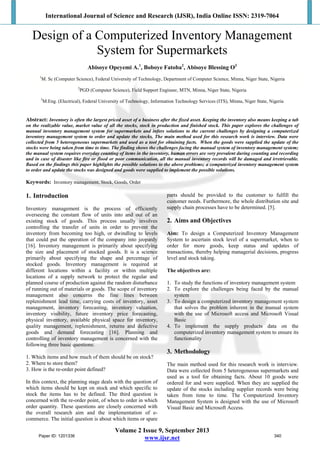 International Journal of Science and Research (IJSR), India Online ISSN: 2319-7064
 
Volume 2 Issue 9, September 2013
www.ijsr.net
Design of a Computerized Inventory Management
System for Supermarkets
Abisoye Opeyemi A.1
, Boboye Fatoba2
, Abisoye Blessing O3
1
M. Sc (Computer Science), Federal University of Technology, Department of Computer Science, Minna, Niger State, Nigeria
2
PGD (Computer Science), Field Support Engineer, MTN, Minna, Niger State, Nigeria
3
M.Eng. (Electrical), Federal University of Technology, Information Technology Services (ITS), Minna, Niger State, Nigeria
Abstract: Inventory is often the largest priced asset of a business after the fixed asset. Keeping the inventory also means keeping a tab
on the realizable value, market value of all the stocks, stock in production and finished stock. This paper explores the challenges of
manual inventory management system for supermarkets and infers solutions to the current challenges by designing a computerized
inventory management system to order and update the stocks. The main method used for this research work is interview. Data were
collected from 5 heterogeneous supermarkets and used as a tool for obtaining facts. When the goods were supplied the update of the
stocks were being taken from time to time. The finding shows the challenges facing the manual system of inventory management system;
the manual system requires everyday counting of items in the inventory, human errors are very prevalent during counting and recording
and in case of disaster like fire or flood or poor communication, all the manual inventory records will be damaged and irretrievable.
Based on the findings this paper highlights the possible solutions to the above problems; a computerized inventory management system
to order and update the stocks was designed and goods were supplied to implement the possible solutions.
Keywords: Inventory management, Stock, Goods, Order
1. Introduction
Inventory management is the process of efficiently
overseeing the constant flow of units into and out of an
existing stock of goods. This process usually involves
controlling the transfer of units in order to prevent the
inventory from becoming too high, or dwindling to levels
that could put the operation of the company into jeopardy
[16]. Inventory management is primarily about specifying
the size and placement of stocked goods. It is a science
primarily about specifying the shape and percentage of
stocked goods. Inventory management is required at
different locations within a facility or within multiple
locations of a supply network to protect the regular and
planned course of production against the random disturbance
of running out of materials or goods. The scope of inventory
management also concerns the fine lines between
replenishment lead time, carrying costs of inventory, asset
management, inventory forecasting, inventory valuation,
inventory visibility, future inventory price forecasting,
physical inventory, available physical space for inventory,
quality management, replenishment, returns and defective
goods and demand forecasting [16]. Planning and
controlling of inventory management is concerned with the
following three basic questions:
1. Which items and how much of them should be on stock?
2. Where to store them?
3. How is the re-order point defined?
In this context, the planning stage deals with the question of
which items should be kept on stock and which specific to
stock the items has to be defined. The third question is
concerned with the re-order point, of when to order in which
order quantity. These questions are closely concerned with
the overall research aim and the implementation of e-
commerce. The initial question is about which items or spare
parts should be provided to the customer to fulfill the
customer needs. Furthermore, the whole distribution site and
supply chain processes have to be determined. [5].
2. Aims and Objectives
Aim: To design a Computerized Inventory Management
System to ascertain stock level of a supermarket, when to
order for more goods, keep status and updates of
transactions, thereby helping managerial decisions, progress
level and stock taking.
The objectives are:
1. To study the functions of inventory management system
2. To explore the challenges being faced by the manual
system
3. To design a computerized inventory management system
that solves the problem inherent in the manual system
with the use of Microsoft access and Microsoft Visual
Basic
4. To implement the supply products data on the
computerized inventory management system to ensure its
functionality
3. Methodology
The main method used for this research work is interview.
Data were collected from 5 heterogeneous supermarkets and
used as a tool for obtaining facts. About 10 goods were
ordered for and were supplied. When they are supplied the
update of the stocks including supplier records were being
taken from time to time. The Computerized Inventory
Management System is designed with the use of Microsoft
Visual Basic and Microsoft Access.
Paper ID: 1201336 340
 