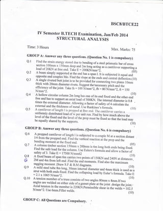 t BSCS/BTCE22
IV Semester B.TECH Examination, Jan/Feb 2014
STRUCTURAL ANALYSIS
Time: 3 Hours
Max. Marks: 75
GROUP A: Answer any three questions. (euestion No. 1 is computsory)
Q'1 Find the strain energy stored due to bending of a steel prismatic bar of crosssection 100mm x 150mm deep and
T lglg acting as a cant,ever supporting p
load of 20KN at free end. Take E:200KN7mm^i. (05)
Q.2 A beam simply supported at theend_hu, u rp* l. tt is sub.jected it equar andopposite end couples Mo. Find the slope at ihe ends and central a.ni.tiorr.lro;
Q'3 A single riveted butt joint is to be prorid.d for connecting two plates 1Omm
thick with 2}mmdiameter rivets. suggest the,necessary pitch and theefficiency of the joint. Take fs : 100 ,i/mmn2, fu= so Nl-- ^2, ft: r50N/mm^2.
Q'4 A hollow circular column 2m long has one of its end fixed and the other.#o'free and has to support an axial load of 500KN. Th. intemal diarneterls 0.gtimes the external diameter. Allowing u a"tor oi.ur*y of 4 calculate theexternar and the thickness of metar .use Rankinesrs formula. (10)
Q'5 A cantilever of.length I is propped at free end. The cantilever carries a
uniformiv distributed loadof wper unit run. Find bil;;;;"fruu"#,r,.level of the fixed end the level oith" prop -uJu" fixed so that the lo;d maybe equally shared by the supports.
-rzrvs ev urqL Lrrs ru.l
(r0)
GRouP B: Answer any three questions. (euestion No. 6 is compursory)
'|
Q'6 A propped cantilever of length I is subjected to a couple M at a section distantll4 fromthe propped end. Find the vertical reaction at the prop and thebending moment at the fixed end. r
Q'7 A coluirn timber section 150; x 20pmm is 6m long both ends being o*#.t)Find the safe load for the column. use Eulers's formula and allow a factor of
^ safety of 3. Take E = 17500N/mm62
Q'8 A fixed b"rl of span o*
"*i., two points of 150KN and 240N u, aiuun.!l.0)
@ 2M and 4m from Gft end .Find the
"nd
rno,,"rt* pino also the maximuil"""'
Q'9 A mild steel tube
!m long, 30mm interial diameter and 4mm thick is used as astrut with both ends fixed. Find the collapsing louJuy Euler,s formula. Take E:2.1x 1065 N/mm^2.
Q.10 A tension member of a truss consists of two angles gOmm x gmm.If two
(10)
angles are welded on either side of a-gur."t ptui" ut it . ioi* ;;G tt e";oint. ,
Axial tension in the member is 220KN.Permissible shea, in the welds :102.5
N/mm^2. Use 6mm.Fillet welds.
v'ver ,r ,rw vvvrlr. -
(10)
GROUP C: AII euestions are Compulsory. ,
 