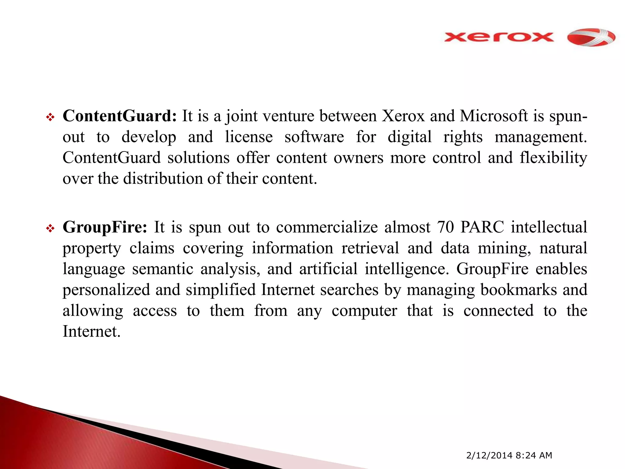 

ContentGuard: It is a joint venture between Xerox and Microsoft is spunout to develop and license software for digital rights management.
ContentGuard solutions offer content owners more control and flexibility
over the distribution of their content.



GroupFire: It is spun out to commercialize almost 70 PARC intellectual
property claims covering information retrieval and data mining, natural
language semantic analysis, and artificial intelligence. GroupFire enables
personalized and simplified Internet searches by managing bookmarks and
allowing access to them from any computer that is connected to the
Internet.

2/12/2014 8:24 AM

 