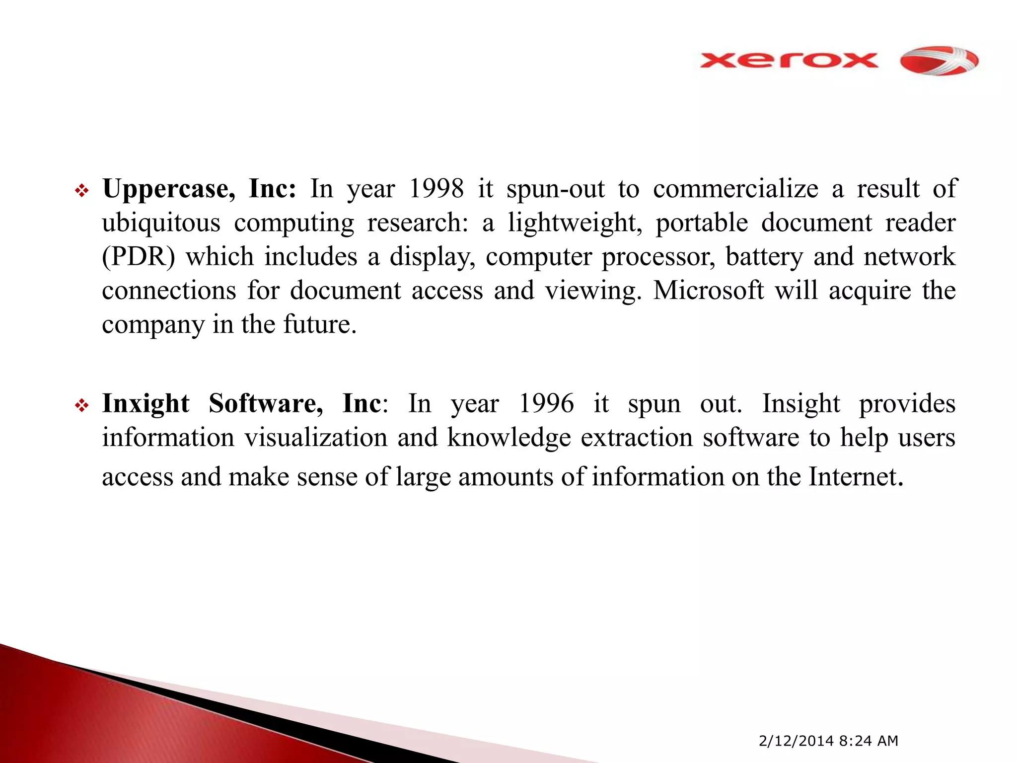

Uppercase, Inc: In year 1998 it spun-out to commercialize a result of
ubiquitous computing research: a lightweight, portable document reader
(PDR) which includes a display, computer processor, battery and network
connections for document access and viewing. Microsoft will acquire the
company in the future.



Inxight Software, Inc: In year 1996 it spun out. Insight provides
information visualization and knowledge extraction software to help users
access and make sense of large amounts of information on the Internet.

2/12/2014 8:24 AM

 