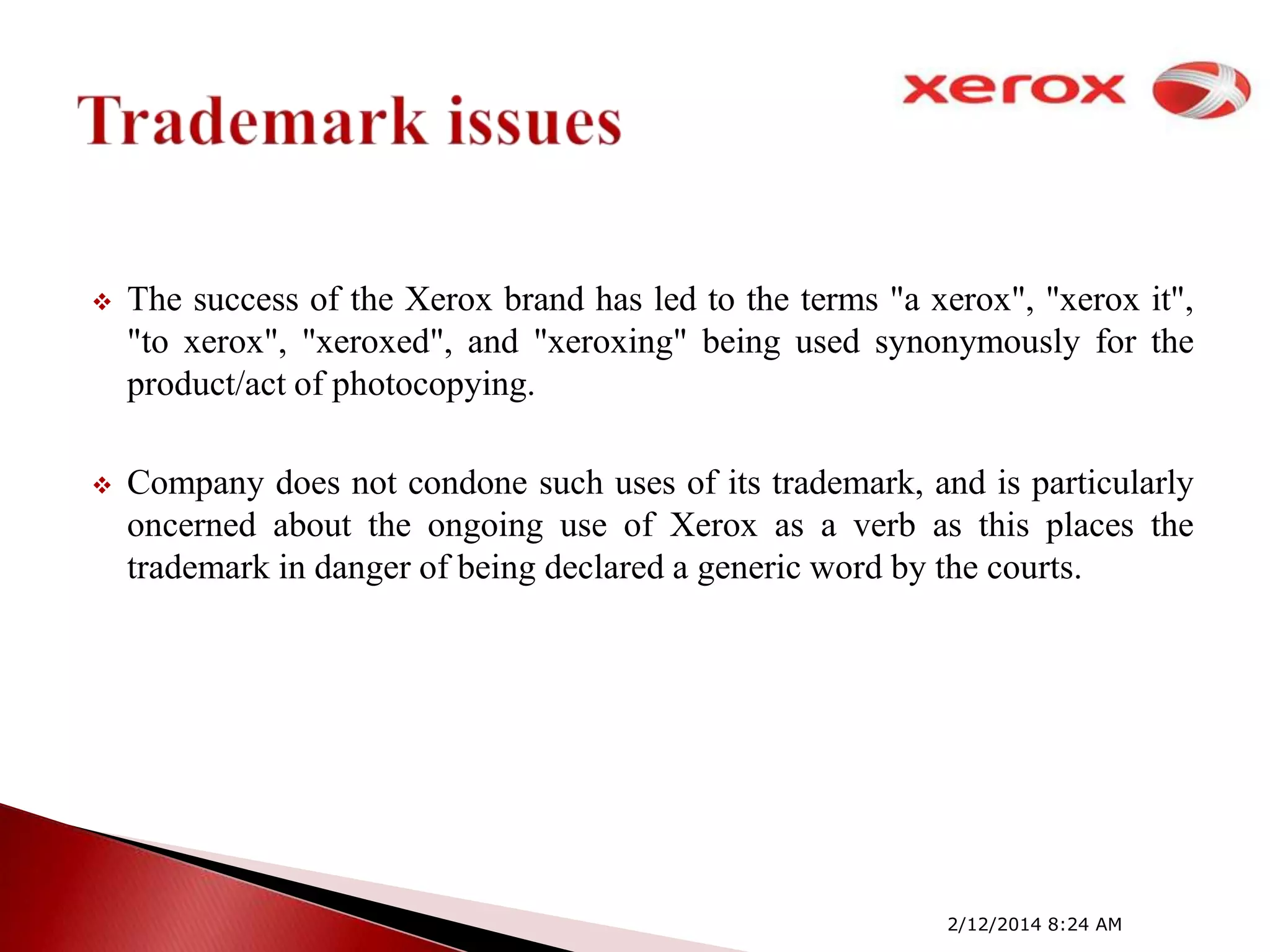

The success of the Xerox brand has led to the terms "a xerox", "xerox it",
"to xerox", "xeroxed", and "xeroxing" being used synonymously for the
product/act of photocopying.



Company does not condone such uses of its trademark, and is particularly
oncerned about the ongoing use of Xerox as a verb as this places the
trademark in danger of being declared a generic word by the courts.

2/12/2014 8:24 AM

 