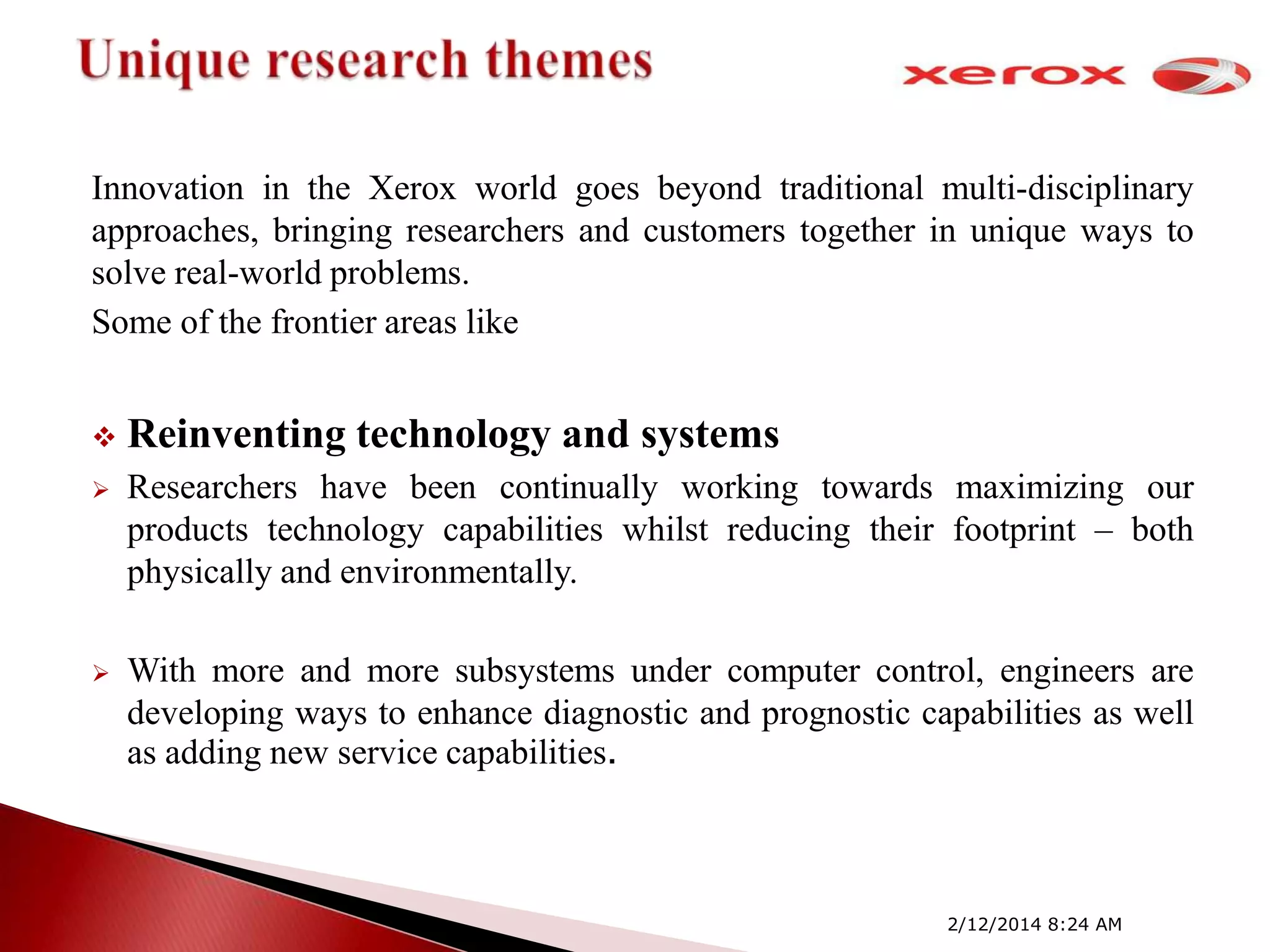 Innovation in the Xerox world goes beyond traditional multi-disciplinary
approaches, bringing researchers and customers together in unique ways to
solve real-world problems.
Some of the frontier areas like


Reinventing technology and systems



Researchers have been continually working towards maximizing our
products technology capabilities whilst reducing their footprint – both
physically and environmentally.



With more and more subsystems under computer control, engineers are
developing ways to enhance diagnostic and prognostic capabilities as well
as adding new service capabilities.

2/12/2014 8:24 AM

 
