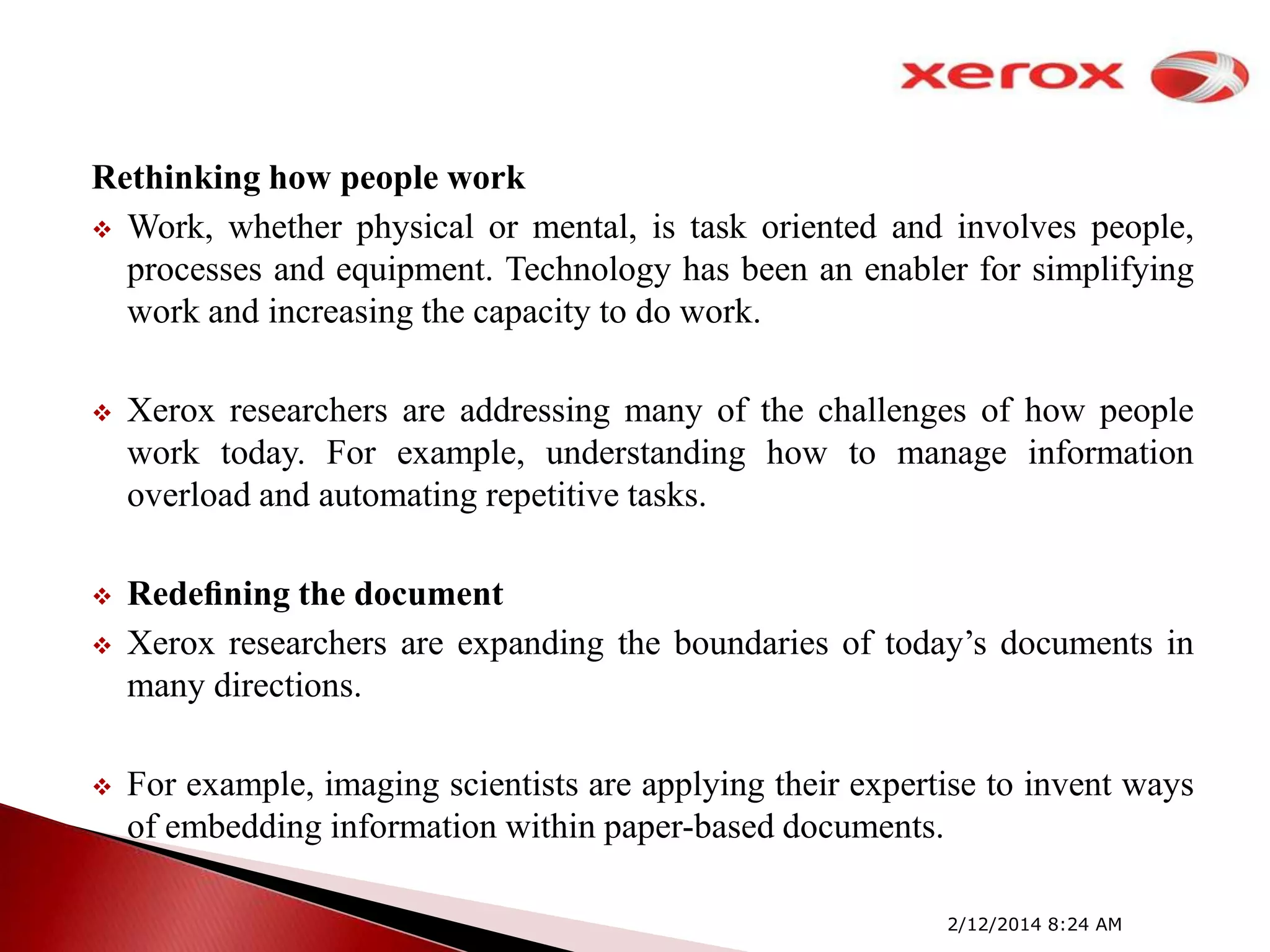 Rethinking how people work
 Work, whether physical or mental, is task oriented and involves people,
processes and equipment. Technology has been an enabler for simplifying
work and increasing the capacity to do work.


Xerox researchers are addressing many of the challenges of how people
work today. For example, understanding how to manage information
overload and automating repetitive tasks.



Redeﬁning the document
Xerox researchers are expanding the boundaries of today’s documents in
many directions.





For example, imaging scientists are applying their expertise to invent ways
of embedding information within paper-based documents.
2/12/2014 8:24 AM

 
