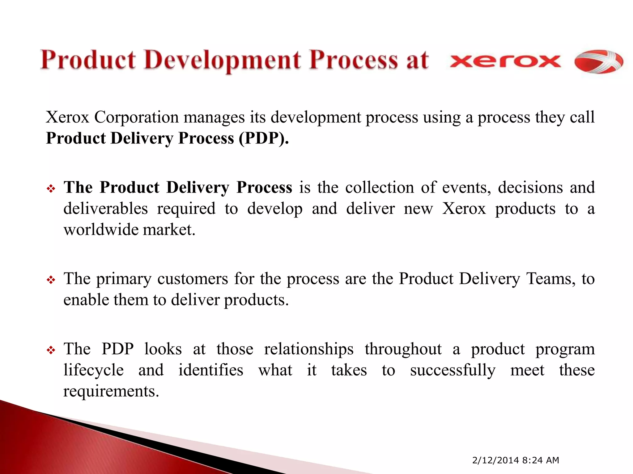 Xerox Corporation manages its development process using a process they call
Product Delivery Process (PDP).


The Product Delivery Process is the collection of events, decisions and
deliverables required to develop and deliver new Xerox products to a
worldwide market.



The primary customers for the process are the Product Delivery Teams, to
enable them to deliver products.



The PDP looks at those relationships throughout a product program
lifecycle and identifies what it takes to successfully meet these
requirements.

2/12/2014 8:24 AM

 