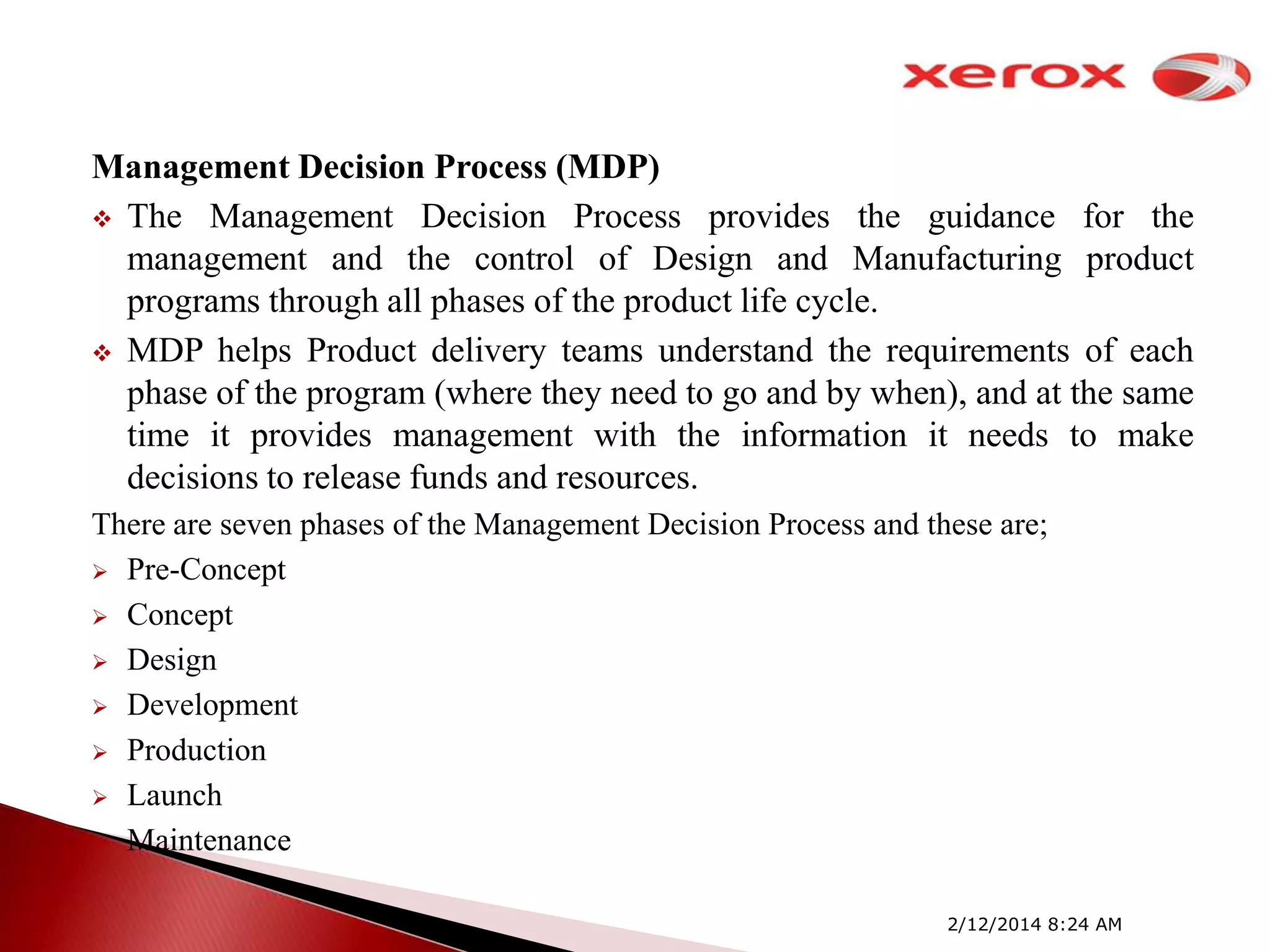 Management Decision Process (MDP)
 The Management Decision Process provides the guidance for the
management and the control of Design and Manufacturing product
programs through all phases of the product life cycle.
 MDP helps Product delivery teams understand the requirements of each
phase of the program (where they need to go and by when), and at the same
time it provides management with the information it needs to make
decisions to release funds and resources.
There are seven phases of the Management Decision Process and these are;
 Pre-Concept
 Concept
 Design
 Development
 Production
 Launch
 Maintenance
2/12/2014 8:24 AM

 