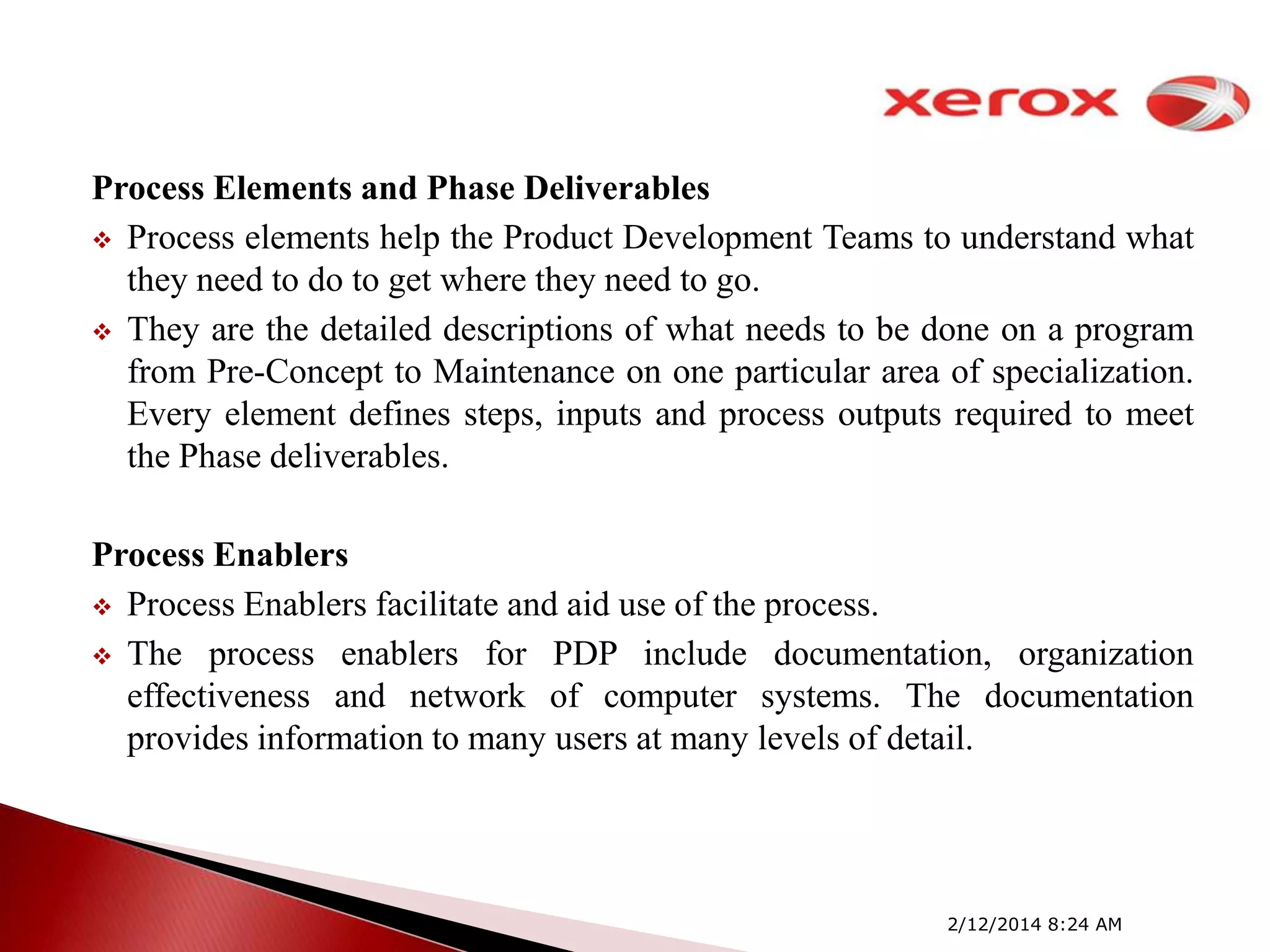 Process Elements and Phase Deliverables
 Process elements help the Product Development Teams to understand what
they need to do to get where they need to go.
 They are the detailed descriptions of what needs to be done on a program
from Pre-Concept to Maintenance on one particular area of specialization.
Every element defines steps, inputs and process outputs required to meet
the Phase deliverables.

Process Enablers
 Process Enablers facilitate and aid use of the process.
 The process enablers for PDP include documentation, organization
effectiveness and network of computer systems. The documentation
provides information to many users at many levels of detail.

2/12/2014 8:24 AM

 