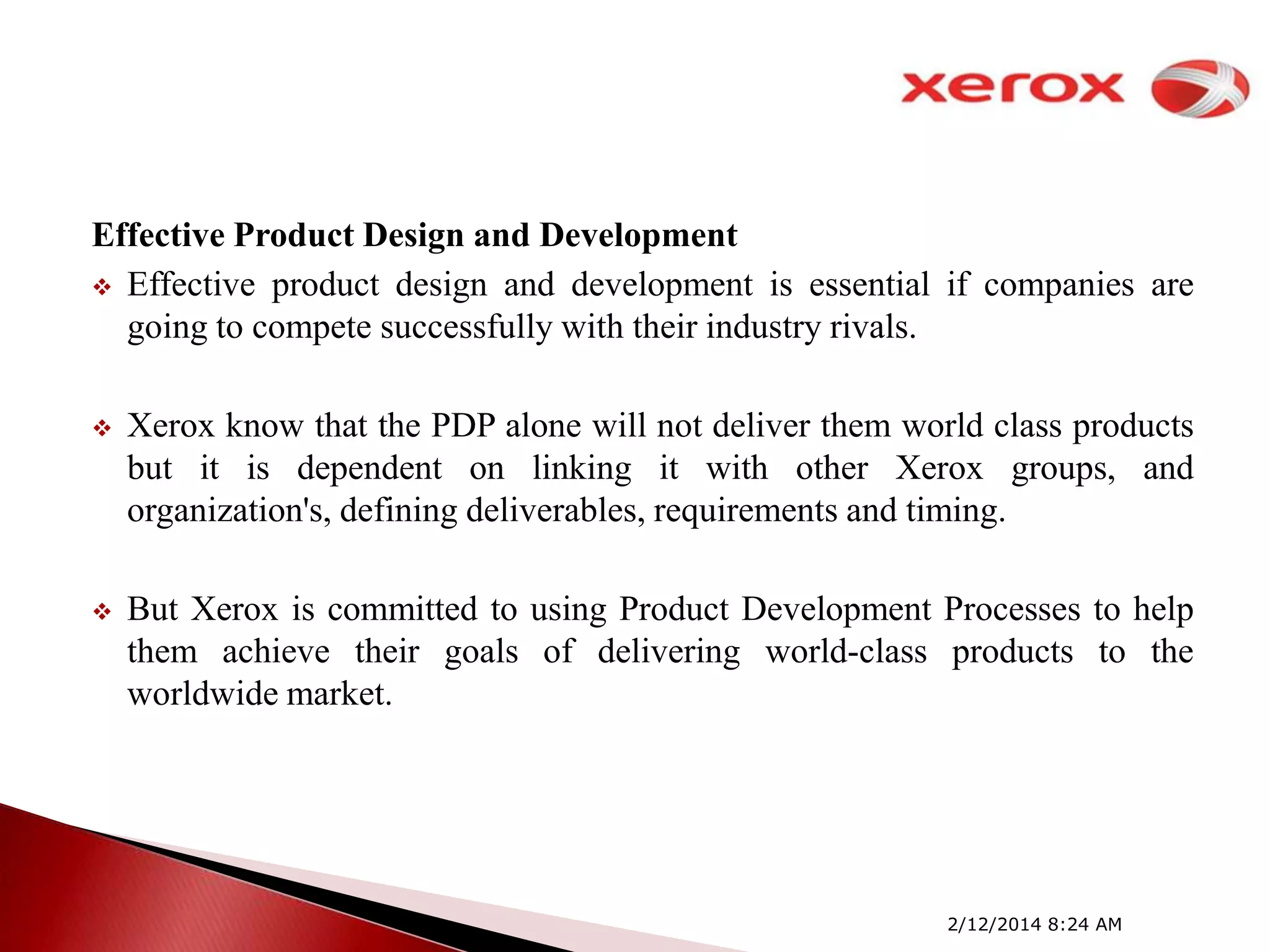 Effective Product Design and Development
 Effective product design and development is essential if companies are
going to compete successfully with their industry rivals.


Xerox know that the PDP alone will not deliver them world class products
but it is dependent on linking it with other Xerox groups, and
organization's, defining deliverables, requirements and timing.



But Xerox is committed to using Product Development Processes to help
them achieve their goals of delivering world-class products to the
worldwide market.

2/12/2014 8:24 AM

 