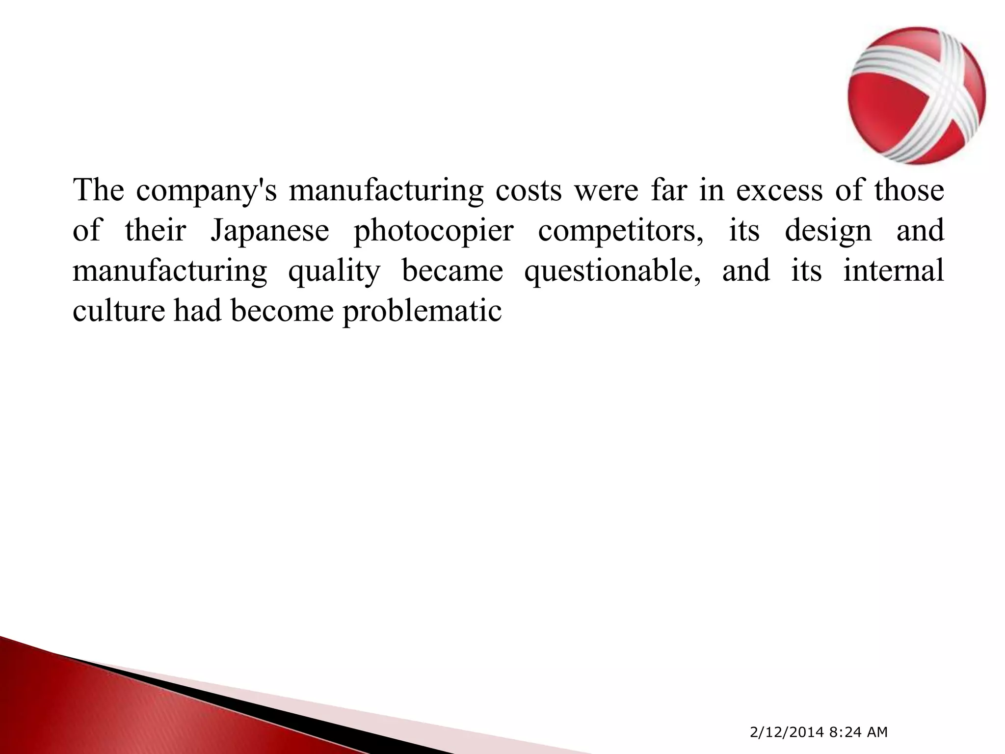 The company's manufacturing costs were far in excess of those
of their Japanese photocopier competitors, its design and
manufacturing quality became questionable, and its internal
culture had become problematic

2/12/2014 8:24 AM

 