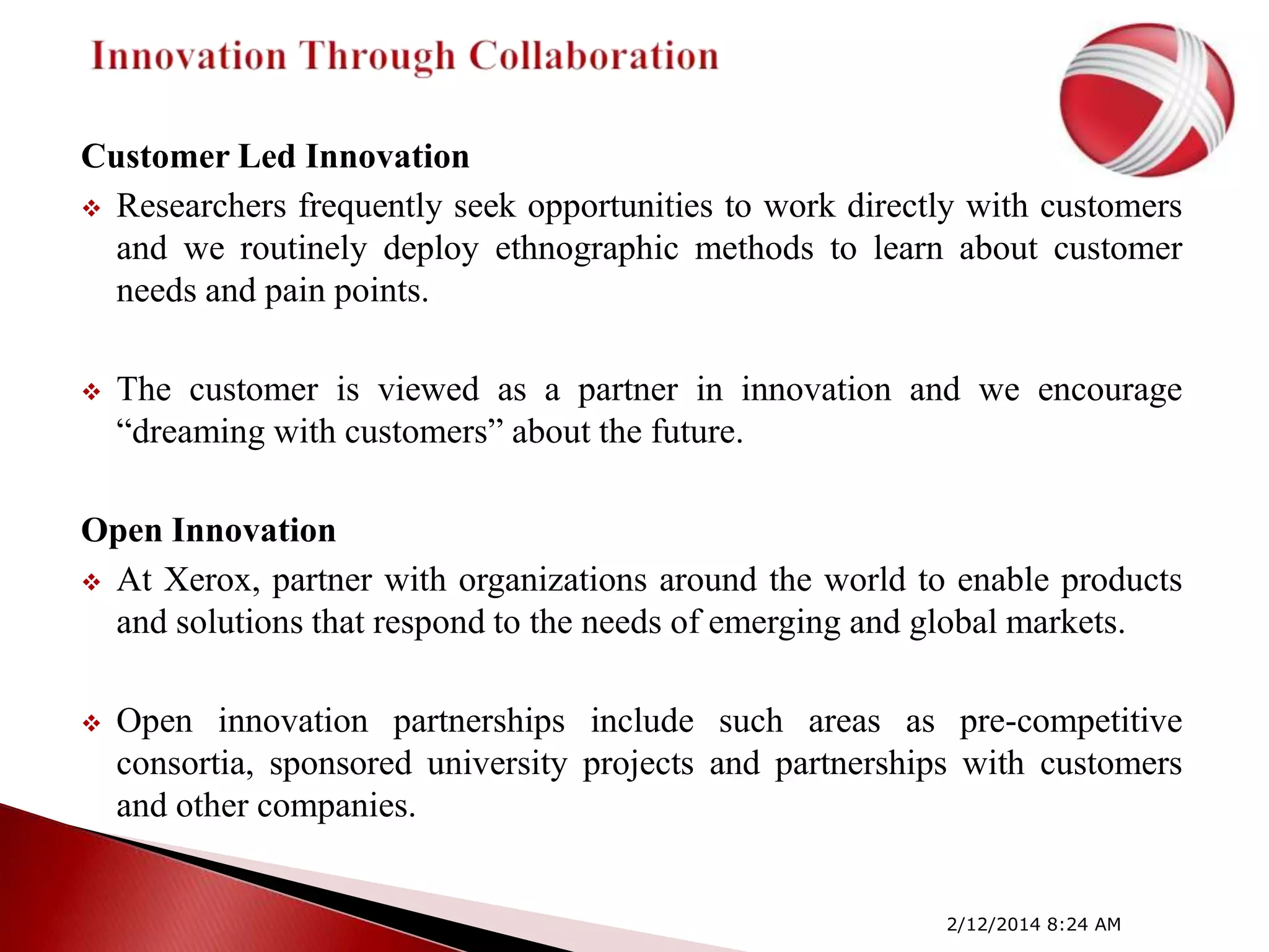 Customer Led Innovation
 Researchers frequently seek opportunities to work directly with customers
and we routinely deploy ethnographic methods to learn about customer
needs and pain points.


The customer is viewed as a partner in innovation and we encourage
―dreaming with customers‖ about the future.

Open Innovation
 At Xerox, partner with organizations around the world to enable products
and solutions that respond to the needs of emerging and global markets.


Open innovation partnerships include such areas as pre-competitive
consortia, sponsored university projects and partnerships with customers
and other companies.

2/12/2014 8:24 AM

 
