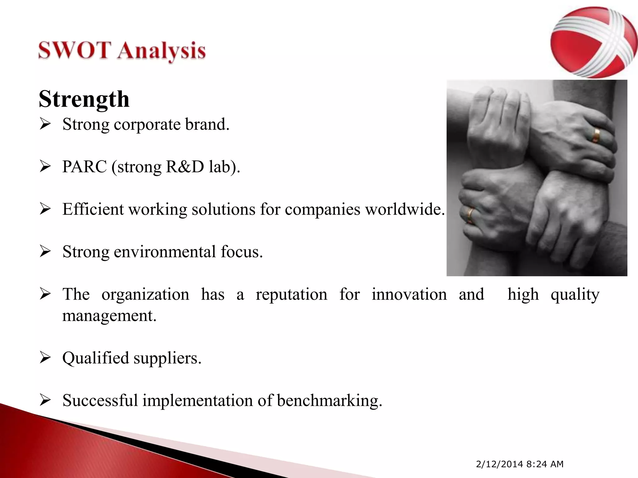 Strength
 Strong corporate brand.

 PARC (strong R&D lab).
 Efficient working solutions for companies worldwide.
 Strong environmental focus.
 The organization has a reputation for innovation and
management.

high quality

 Qualified suppliers.
 Successful implementation of benchmarking.

2/12/2014 8:24 AM

 