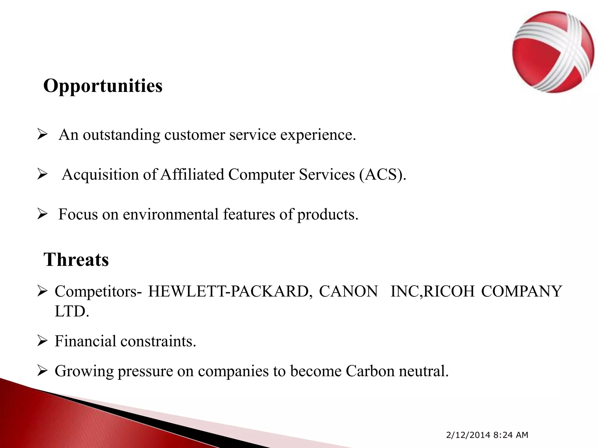 Opportunities
 An outstanding customer service experience.
 Acquisition of Affiliated Computer Services (ACS).
 Focus on environmental features of products.

Threats
 Competitors- HEWLETT-PACKARD, CANON INC,RICOH COMPANY
LTD.
 Financial constraints.

 Growing pressure on companies to become Carbon neutral.

2/12/2014 8:24 AM

 