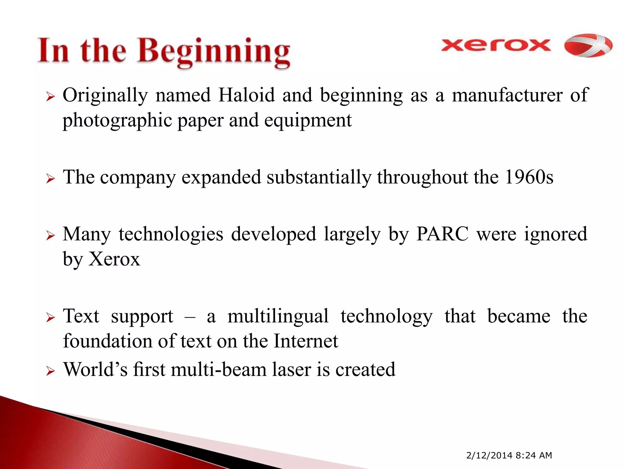 

Originally named Haloid and beginning as a manufacturer of
photographic paper and equipment



The company expanded substantially throughout the 1960s



Many technologies developed largely by PARC were ignored
by Xerox



Text support – a multilingual technology that became the
foundation of text on the Internet
World’s ﬁrst multi-beam laser is created



2/12/2014 8:24 AM

 