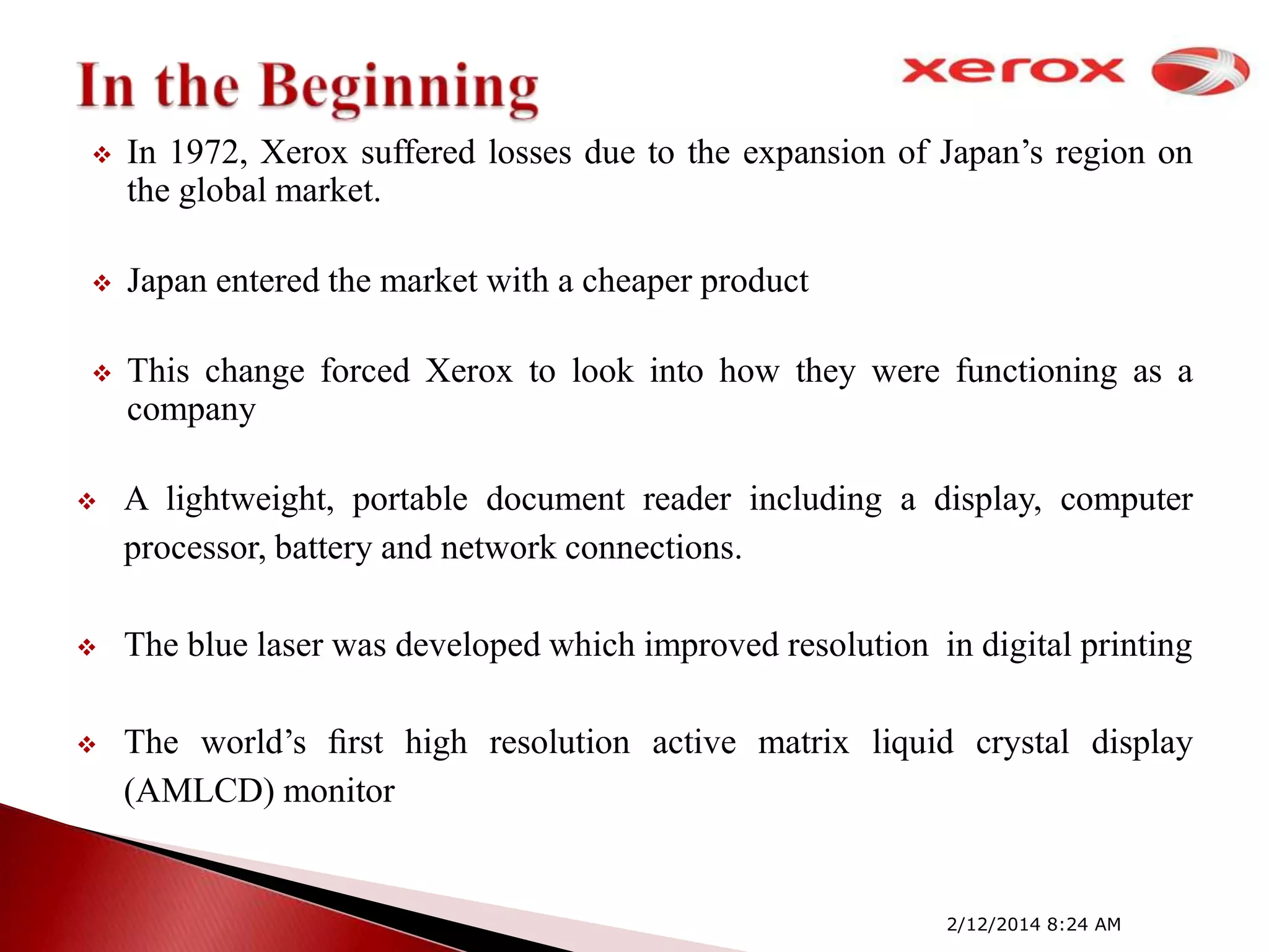 

In 1972, Xerox suffered losses due to the expansion of Japan’s region on
the global market.



Japan entered the market with a cheaper product



This change forced Xerox to look into how they were functioning as a
company



A lightweight, portable document reader including a display, computer
processor, battery and network connections.



The blue laser was developed which improved resolution in digital printing



The world’s ﬁrst high resolution active matrix liquid crystal display
(AMLCD) monitor

2/12/2014 8:24 AM

 