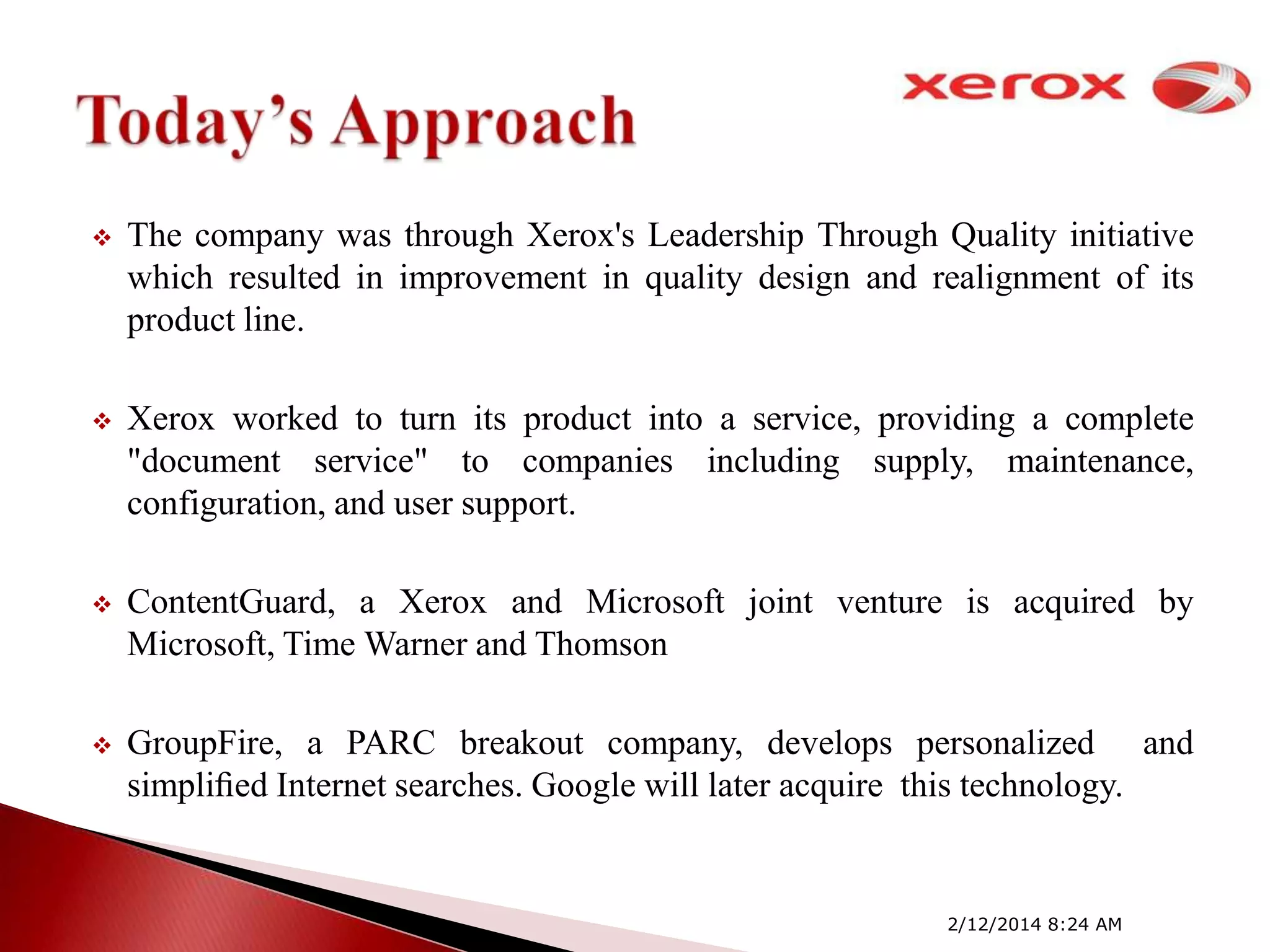 

The company was through Xerox's Leadership Through Quality initiative
which resulted in improvement in quality design and realignment of its
product line.



Xerox worked to turn its product into a service, providing a complete
"document service" to companies including supply, maintenance,
configuration, and user support.



ContentGuard, a Xerox and Microsoft joint venture is acquired by
Microsoft, Time Warner and Thomson



GroupFire, a PARC breakout company, develops personalized and
simpliﬁed Internet searches. Google will later acquire this technology.

2/12/2014 8:24 AM

 