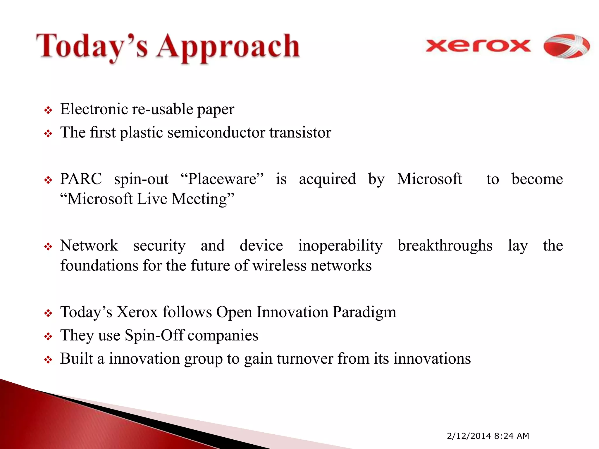


Electronic re-usable paper
The ﬁrst plastic semiconductor transistor



PARC spin-out ―Placeware‖ is acquired by Microsoft
―Microsoft Live Meeting‖



Network security and device inoperability breakthroughs lay the
foundations for the future of wireless networks



Today’s Xerox follows Open Innovation Paradigm
They use Spin-Off companies
Built a innovation group to gain turnover from its innovations




to become

2/12/2014 8:24 AM

 