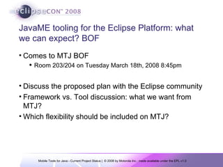 JavaME tooling for the Eclipse Platform: what we can expect? BOF Comes to MTJ BOF Room 203/204 on Tuesday March 18th, 2008 8:45pm Discuss the proposed plan with the Eclipse community Framework vs. Tool discussion: what we want from MTJ? Which flexibility should be included on MTJ? 