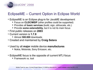 EclipseME – Current Option in Eclipse World EclipseME is an Eclipse plug-in for JavaME development Focus on  CLDC/MIDP  (other profiles could be supported) Provides all  basic services  (build, sign, obfuscate, etc.) Provide  some extensibility , but it is not its main focus First public releases on  2003 Current version is  1.7.8 Almost  500.000  downloads Created and maintained by  Craig Setera Used by all  major  mobile device  manufactures Nokia, Motorola, Sony Ericsson, etc. EclipseME focus is the opposite of current MTJ focus  Framework vs. tool 