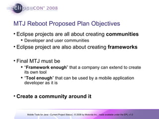 MTJ Reboot Proposed Plan Objectives Eclipse projects are all about creating  communities Developer and user communities Eclipse project are also about creating  frameworks Final MTJ must be “ Framework enough ” that a company can extend to create its own tool “ Tool enough ” that can be used by a mobile application developer as it is Create a community around it 