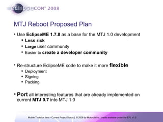 MTJ Reboot Proposed Plan Use  EclipseME 1.7.8  as a base for the MTJ 1.0 development Less risk Large  user community Easier to  create a developer community Re-structure EclipseME code to make it more  flexible Deployment Signing Packing Port  all interesting features that are already implemented on current  MTJ 0.7  into MTJ 1.0 
