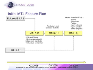 Initial MTJ Feature Plan EclipseME 1.7.8 MTJ 0.7 MTJ 0.10 MTJ 0.11 MTJ 1.0 EclipseME Code Re-organize code with Eclipse code standards Setup build environment Re-structure code (increase flexibility)  Adapt code from MTJ 0.7 Signing Deployment Packing Import netbeans Import carbideJ MIDlet templates Q2/2008 Q3/2008 Q4/2008 