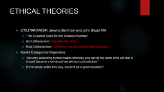 ETHICAL THEORIES
 UTILITARIANISM: Jeremy Bentham and John Stuart Mill
 “The Greatest Good for the Greatest Number”
 Act Utilitarianism: Calculate the utility
 Rule Utilitarianism: Follow the rule that should optimize utility
 Kant’s Categorical Imperative
 “Act only according to that maxim whereby you can at the same time will that it
should become a universal law without contradiction.”
 If everybody acted this way, would it be a good situation?
 