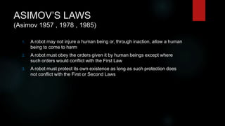 ASIMOV’S LAWS
(Asimov 1957 , 1978 , 1985)
1. A robot may not injure a human being or, through inaction, allow a human
being to come to harm
2. A robot must obey the orders given it by human beings except where
such orders would conflict with the First Law
3. A robot must protect its own existence as long as such protection does
not conflict with the First or Second Laws
 