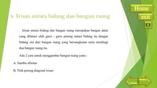 8. Irisan antara bidang dan bangun ruang
Irisan antara bidang dan bangun ruang merupakan bangun datar
yang dibatasi oleh garis - garis potong antara bidang itu dengan
bidang sisi dari bangun ruang yang bersangkutan serta membagi
dua bangun ruang itu.
Ada 2 cara untuk menggambar bangun ruang yaitu :
A. Sumbu afinitas
B. Titik potong diagonal irisan

Home
exit

 