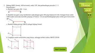 3. Bidang ABFE frontal, AB horizontal, sudut 1500, dan perbandingan proyeksi 2 : 3
Penyelesaian :
a. Buatlah ruas garis AB = 4 cm

b. Buatlah ruas garis yang membentuk sudut dengan garis AB yang berpusat di titik A dengan besar sudut
1500 (sudut surut) dan memiliki panjang 2/3 (4cm) =2,4 cm (perbandinganproyeksi untuk garis horizontal)

c. Buatlah bidang persegi ABCD sebagai bidang frontal

d. Lengkapi rusuk-rusuk kubus yang lainya, sehingga terlukis kubus ABCD, EFGH

Hasil Gambar

Home
exit

 