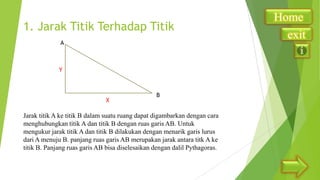 1. Jarak Titik Terhadap Titik
A

Y

X

B

Jarak titik A ke titik B dalam suatu ruang dapat digambarkan dengan cara
menghubungkan titik A dan titik B dengan ruas garis AB. Untuk
mengukur jarak titik A dan titik B dilakukan dengan menarik garis lurus
dari A menuju B. panjang ruas garis AB merupakan jarak antara titk A ke
titik B. Panjang ruas garis AB bisa diselesaikan dengan dalil Pythagoras.

Home
exit

 