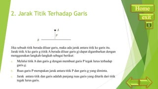 2. Jarak Titik Terhadap Garis

Jika sebuah titik berada diluar garis, maka ada jarak antara titik ke garis itu.
Jarak titik A ke garis g (titik A berada diluar garis g) dapat digambarkan dengan
menggunakan langkah-langkah sebagai berikut:
a.

Melalui titik A dan garis g dengan membuat garis P tegak lurus terhadap
garis g.

b.

Ruas garis P merupakan jarak antara titik P dan garis g yang diminta.

c.

Jarak antara titik dan garis adalah panjang ruas garis yang ditarik dari titik
tegak lurus garis.

Home
exit

 